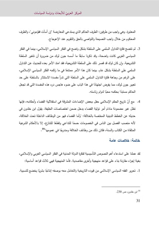 ّ‫بي‬‫ر‬‫الع‬ ‫المركز‬‫السياسات‬ ‫اسة‬‫ر‬‫ود‬ ‫لألبحاث‬
31
‫ة‬‫ر‬‫المعتب‬.ّ‫فقو‬ ‫أسأت‬ ‫"إن‬ ‫المعارضة‬ ‫يستدعي‬ ‫الذي‬ ‫الحاكم‬ ‫الطرف‬ :‫فين‬‫ر‬‫ط‬ ‫من‬ ‫اجب‬‫و‬ ‫وهي‬‫و‬ ،"‫موني‬‫الطرف‬
‫اإل‬ ‫عند‬ ‫التقويم‬‫و‬ ‫بالحق‬ ‫اصي‬‫و‬‫الت‬‫و‬ ‫النصيحة‬ ‫اجب‬‫و‬ ‫خالل‬ ‫من‬ ‫المحكوم‬.‫عوجاج‬
1.‫الفكر‬ ‫في‬ ‫بينما‬ ،‫اإلسالمي‬ ‫السياسي‬ ‫الفكر‬ ‫في‬ ‫اضح‬‫و‬ ‫بشكل‬ ‫السلطة‬ ‫على‬ ‫السلمي‬ ‫التداول‬ ‫ة‬‫ر‬‫فك‬ ‫تتضح‬ ‫لم‬
‫كا‬ ‫بي‬‫ر‬‫الغ‬ ‫السياسي‬‫اضحة‬‫و‬ ‫نت‬،‫وقد‬‫نا‬‫ر‬‫ذك‬ً‫سابق‬‫أسسه‬ ‫ما‬ ‫ا‬‫جون‬‫السلطة‬ ‫تتغير‬ ‫أن‬ ‫ة‬‫ر‬‫ضرو‬ ‫من‬ ‫لوك‬
‫يعية‬‫ر‬‫التش‬.‫لوك‬ ‫كان‬ ‫ن‬‫ا‬‫و‬‫قد‬‫قصر‬‫ذلك‬‫يعية‬‫ر‬‫التش‬ ‫السلطة‬ ‫على‬،‫امتد‬ ‫فقد‬‫األمر‬‫بعده‬‫للحدي‬‫عن‬ ‫ث‬‫التداول‬
‫عام‬ ‫بشكل‬ ‫السلطة‬ ‫على‬ ‫السلمي‬.ً‫ممتنع‬ ‫األمر‬ ‫هذا‬ ‫كان‬ ‫بينما‬‫ا‬‫في‬‫اإلسالمي‬ ‫السياسي‬ ‫الفكر‬ ‫اكمه‬‫ر‬ ‫ما‬،
‫عل‬‫حد‬ ‫على‬ ‫بالسلطة‬ ‫االستئثار‬ ‫مفسدة‬ ‫أ‬‫ر‬‫تد‬ ‫التي‬ ‫السلطة‬ ‫على‬ ‫السلمي‬ ‫التداول‬ ‫ة‬‫ر‬‫فك‬ ‫وجاهة‬ ‫من‬ ‫غم‬‫الر‬ ‫ى‬
‫مما‬ ،‫لوك‬ ‫جون‬ ‫تعبير‬‫يفرض‬ً‫اجتهاد‬‫تجعل‬ ‫قد‬ ‫التي‬ ‫المفسدة‬ ‫هذه‬ ‫ء‬‫در‬ ‫هاجس‬ ‫ضوء‬ ‫على‬ ‫الباب‬ ‫هذا‬ ‫في‬ ‫ا‬
ً‫مستبد‬ ‫الحاكم‬ً‫محب‬ ‫بحكمه‬ ‫ا‬.‫ئاسته‬‫ر‬ ‫ام‬‫و‬‫لد‬ ‫ا‬
2.ّ‫أن‬ ‫مع‬‫اإلسالمي‬ ‫الحكم‬ ‫يخ‬‫ر‬‫تا‬‫حفل‬‫ببعض‬‫استقاللية‬ ‫في‬ ‫قة‬‫ر‬‫المش‬ ‫اإلضاءات‬‫القضاء‬‫و‬‫أحكامه‬،‫فإنها‬
‫ت‬‫مضمون‬ ‫غير‬ ‫ظل‬‫ة‬‫القضاء‬ ‫تولية‬ ‫أمر‬ ‫مادام‬‫يدخل‬‫في‬ ‫خلدون‬ ‫ابن‬ ‫يقول‬ .‫الخليفة‬ ‫اختصاصات‬ ‫ضمن‬
،‫الخالفة‬ ‫تحت‬ ‫الداخلة‬ ‫الوظائف‬ ‫من‬ ‫فهو‬ ‫القضاء‬ ‫أما‬‫و‬" :‫بالخالفة‬ ‫المختصة‬ ‫الدينية‬ ‫الخطط‬ ‫عن‬ ‫حديثه‬
‫في‬ ‫الناس‬ ‫بين‬ ‫الفصل‬ ‫منصب‬ ‫ألنه‬ً‫حسم‬ ‫الخصومات‬ً‫وقطع‬ ‫للتداعي‬ ‫ا‬‫الشر‬ ‫باألحكام‬ ‫إال‬ ،‫ع‬‫للتناز‬ ‫ا‬‫عية‬
ً‫ومندرج‬ ‫الخالفة‬ ‫وظائف‬ ‫من‬ ‫ذلك‬ ‫فكان‬ ،‫السنة‬‫و‬ ‫الكتاب‬ ‫من‬ ‫المتلقاة‬"‫عمومها‬ ‫في‬ ‫ا‬59
.
‫عامة‬ ‫خالصات‬ :‫خاتمة‬
،‫اإلسالمي‬‫و‬ ‫بي‬‫ر‬‫الغ‬ ‫السياسي‬ ‫الفكر‬ ‫في‬ ‫المدنية‬ ‫الدولة‬ ‫ة‬‫ر‬‫لفك‬ ‫التأسيسية‬ ‫النصوص‬ ‫أهم‬ ‫استدعاء‬ ‫على‬ ‫عملنا‬ ‫لقد‬
‫بغي‬‫مقاصدية‬ ‫ى‬‫أخر‬‫و‬ ‫منهجية‬ ‫اعد‬‫و‬‫ق‬ ‫على‬ ‫بناء‬ ‫نة‬‫ر‬‫مقا‬ ‫اء‬‫ر‬‫إج‬ ‫ة‬.:‫أساسية‬ ‫اعد‬‫و‬‫ق‬ ‫ثالث‬ ‫فهي‬ ‫المنهجية‬ ‫فأما‬
0.‫معه‬ ‫التعامل‬‫و‬ ‫يخية‬‫ر‬‫التا‬ ‫قيوده‬ ‫من‬ ‫اإلسالمي‬ ‫السياسي‬ ‫الفقه‬ ‫ير‬‫ر‬‫تح‬‫بوصفه‬ً‫إنتاج‬‫ا‬ً‫ي‬‫ر‬‫بش‬‫ا‬‫للنسبية‬ ‫يخضع‬.
59
‫ا‬‫خلدون‬ ‫بن‬،‫ص‬930.
 