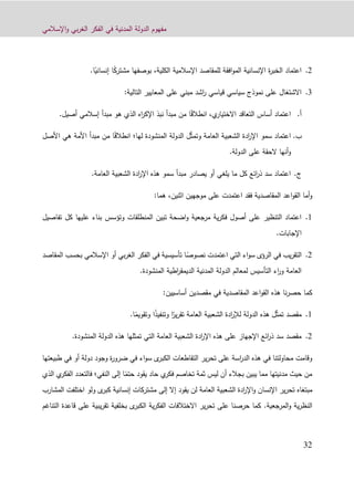‫اإلسالمي‬‫و‬ ‫بي‬‫ر‬‫الغ‬ ‫الفكر‬ ‫في‬ ‫المدنية‬ ‫الدولة‬ ‫مفهوم‬
39
4.،‫الكلية‬ ‫اإلسالمية‬ ‫للمقاصد‬ ‫افقة‬‫و‬‫الم‬ ‫اإلنسانية‬ ‫ة‬‫ر‬‫الخب‬ ‫اعتماد‬‫بوصفها‬ً‫ك‬‫مشتر‬‫ا‬ً‫إنساني‬.‫ا‬
1.:‫التالية‬ ‫المعايير‬ ‫على‬ ‫مبني‬ ‫اشد‬‫ر‬ ‫قياسي‬ ‫سياسي‬ ‫نموذج‬ ‫على‬ ‫االشتغال‬
‫أ‬.ً‫ق‬‫انطال‬ ،‫ي‬‫االختيار‬ ‫التعاقد‬ ‫أساس‬ ‫اعتماد‬‫أصيل‬ ‫إسالمي‬ ‫مبدأ‬ ‫هو‬ ‫الذي‬ ‫اه‬‫ر‬‫اإلك‬ ‫نبذ‬ ‫مبدأ‬ ‫من‬ ‫ا‬.
‫ب‬.ّ‫ث‬‫وتم‬ ‫العامة‬ ‫الشعبية‬ ‫ادة‬‫ر‬‫اإل‬ ‫سمو‬ ‫اعتماد‬ً‫ق‬‫انطال‬ ‫لها؛‬ ‫المنشودة‬ ‫الدولة‬ ‫ل‬‫األصل‬ ‫هي‬ ‫األمة‬ ‫مبدأ‬ ‫من‬ ‫ا‬
‫الدولة‬ ‫على‬ ‫الحقة‬ ‫أنها‬‫و‬.
‫ج‬.‫العامة‬ ‫الشعبية‬ ‫ادة‬‫ر‬‫اإل‬ ‫هذه‬ ‫سمو‬ ‫مبدأ‬ ‫يصادر‬ ‫أو‬ ‫يلغي‬ ‫ما‬ ‫كل‬ ‫ائع‬‫ر‬‫ذ‬ ‫سد‬ ‫اعتماد‬.
‫أما‬‫و‬‫اعد‬‫و‬‫الق‬‫اثنين‬ ‫موجهين‬ ‫على‬ ‫اعتمدت‬ ‫فقد‬ ‫المقاصدية‬،:‫هما‬
0.‫تفاصيل‬ ‫كل‬ ‫عليها‬ ‫بناء‬ ‫وتؤسس‬ ‫المنطلقات‬ ‫تبين‬ ‫اضحة‬‫و‬ ‫مرجعية‬ ‫ية‬‫ر‬‫فك‬ ‫أصول‬ ‫على‬ ‫التنظير‬ ‫اعتماد‬
‫اإلجابات‬.
4.‫يب‬‫ر‬‫التق‬ً‫نصوص‬ ‫اعتمدت‬ ‫التي‬ ‫اء‬‫و‬‫س‬ ‫الرؤى‬ ‫في‬‫ا‬‫المق‬ ‫بحسب‬ ‫اإلسالمي‬ ‫أو‬ ‫بي‬‫ر‬‫الغ‬ ‫الفكر‬ ‫في‬ ‫تأسيسية‬‫اصد‬
‫المنشودة‬ ‫اطية‬‫ر‬‫الديمق‬ ‫المدنية‬ ‫الدولة‬ ‫لمعالم‬ ‫التأسيس‬ ‫اء‬‫ر‬‫و‬ ‫العامة‬.
‫هذه‬ ‫نا‬‫ر‬‫حص‬ ‫كما‬:‫أساسيين‬ ‫مقصدين‬ ‫في‬ ‫المقاصدية‬ ‫اعد‬‫و‬‫الق‬
0.ّ‫ث‬‫تم‬ ‫مقصد‬ً‫ير‬‫ر‬‫تق‬ ‫العامة‬ ‫الشعبية‬ ‫ادة‬‫ر‬‫لإل‬ ‫الدولة‬ ‫هذه‬ ‫ل‬‫وتنف‬ ‫ا‬ً‫ذ‬‫ي‬ً‫وتقويم‬ ‫ا‬‫ا‬.
4..‫المنشودة‬ ‫الدولة‬ ‫هذه‬ ‫تمثلها‬ ‫التي‬ ‫العامة‬ ‫الشعبية‬ ‫ادة‬‫ر‬‫اإل‬ ‫هذه‬ ‫على‬ ‫اإلجهاز‬ ‫ائع‬‫ر‬‫ذ‬ ‫سد‬ ‫مقصد‬
‫طبيعتها‬ ‫في‬ ‫أو‬ ‫دولة‬ ‫وجود‬ ‫ة‬‫ر‬‫ضرو‬ ‫في‬ ‫اء‬‫و‬‫س‬ ‫ى‬‫الكبر‬ ‫التقاطعات‬ ‫ير‬‫ر‬‫تح‬ ‫على‬ ‫اسة‬‫ر‬‫الد‬ ‫هذه‬ ‫في‬ ‫محاولتنا‬ ‫وقامت‬
‫يقود‬ ‫حاد‬ ‫ي‬‫فكر‬ ‫تخاصم‬ ‫ثمة‬ ‫ليس‬ ‫أن‬ ‫بجالء‬ ‫يبين‬ ‫مما‬ ‫مدنيتها‬ ‫حيث‬ ‫من‬ً‫حتم‬‫النفي‬ ‫إلى‬ ‫ا‬‫؛‬‫فالتعد‬‫الذي‬ ‫ي‬‫الفكر‬ ‫د‬
‫مبتغاه‬‫المشارب‬ ‫اختلفت‬ ‫ولو‬ ‫ى‬‫كبر‬ ‫إنسانية‬ ‫مشتركات‬ ‫إلى‬ ‫إال‬ ‫يقود‬ ‫لن‬ ‫العامة‬ ‫الشعبية‬ ‫ادة‬‫ر‬‫اإل‬‫و‬ ‫اإلنسان‬ ‫ير‬‫ر‬‫تح‬
‫المرجعية‬‫و‬ ‫ية‬‫ر‬‫النظ‬.‫التناغم‬ ‫قاعدة‬ ‫على‬ ‫يبية‬‫ر‬‫تق‬ ‫بخلفية‬ ‫ى‬‫الكبر‬ ‫ية‬‫ر‬‫الفك‬ ‫االختالفات‬ ‫ير‬‫ر‬‫تح‬ ‫على‬ ‫حرصنا‬ ‫كما‬
 