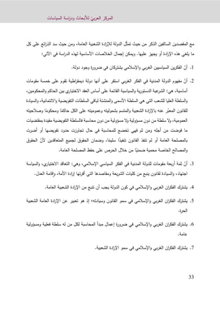 ّ‫بي‬‫ر‬‫الع‬ ‫المركز‬‫السياسات‬ ‫اسة‬‫ر‬‫ود‬ ‫لألبحاث‬
33
‫السالفي‬ ‫المقصدين‬ ‫مع‬ّ‫ث‬‫تم‬ ‫حيث‬ ‫من‬ ‫الذكر‬ ‫ن‬‫الدولة‬ ‫ل‬‫العامة‬ ‫الشعبية‬ ‫ادة‬‫ر‬‫لإل‬،‫عل‬ ‫ائع‬‫ر‬‫الذ‬ ‫سد‬ ‫حيث‬ ‫ومن‬‫كل‬ ‫ى‬
‫عليها‬ ‫يجهز‬ ‫أو‬ ‫ادة‬‫ر‬‫اإل‬ ‫هذه‬ ‫يلغي‬ ‫ما‬.‫في‬ ‫اسة‬‫ر‬‫الد‬ ‫لهذه‬ ‫األساسية‬ ‫الخالصات‬ ‫إجمال‬ ‫ويمكن‬‫اآلتي‬:
0.ّ‫أن‬‫يشترك‬ ‫اإلسالمي‬‫و‬ ‫بي‬‫ر‬‫الغ‬ ‫السياسيين‬ ‫ين‬‫ر‬‫الفك‬‫ان‬‫دولة‬ ‫وجود‬ ‫ة‬‫ر‬‫ضرو‬ ‫في‬.
4.ّ‫أن‬‫مفهوم‬‫الدولة‬‫المدنية‬‫في‬‫الفكر‬‫بي‬‫ر‬‫الغ‬‫استقر‬‫على‬‫أنها‬‫دولة‬‫اطية‬‫ر‬‫ديمق‬‫تقوم‬‫على‬‫خمس‬‫ة‬‫مقومات‬
‫أساسية‬،‫هي‬:،‫المحكومين‬‫و‬ ‫الحاكم‬ ‫بين‬ ‫ي‬‫االختيار‬ ‫العقد‬ ‫أساس‬ ‫على‬ ‫القائمة‬ ‫السياسية‬‫و‬ ‫ية‬‫ر‬‫الدستو‬ ‫عية‬‫الشر‬
‫و‬‫السلطة‬‫العليا‬‫للشعب‬‫التي‬‫هي‬‫السلطة‬‫األسمى‬‫و‬‫المنشئة‬‫لباقي‬‫السلطات‬‫التفويضية‬‫و‬‫االئتمان‬‫ية‬،‫و‬‫السيادة‬
‫للقانون‬ّ‫المعب‬‫ر‬‫عنه‬‫ب‬‫ادة‬‫ر‬‫اإل‬‫الشعبية‬‫و‬ً‫حاكم‬ ‫الكل‬ ‫على‬ ‫وعموميته‬ ‫بشموليته‬ ‫المتسم‬‫ومحك‬ ‫ا‬ً‫وم‬‫وصالحيته‬ ‫ا‬
،‫العمومية‬‫و‬‫ال‬‫سلطة‬‫من‬‫دون‬‫مسؤولية‬‫ال‬‫و‬‫مسؤولية‬‫من‬‫دون‬‫محاسبة‬‫فالسلطة‬‫التفويضية‬‫مقيدة‬‫بمقتضيات‬
‫ما‬‫فوضت‬‫من‬‫أجله‬‫ثم‬ ‫ومن‬‫ف‬‫هي‬‫تخضع‬‫للمحاسبة‬‫في‬‫حال‬‫تجاوزت‬‫حدود‬‫تفويضها‬‫أو‬‫أضرت‬
‫بالمصلحة‬‫العامة‬‫أو‬‫لم‬‫تنفذ‬‫القانون‬ً‫ذ‬‫تنفي‬‫ا‬ً‫سليم‬‫ا‬،‫و‬‫ضمان‬‫الحقوق‬‫لجميع‬‫المتعاقدين‬‫أل‬ّ‫ن‬‫الحقوق‬
‫المصالح‬‫و‬‫الخاصة‬‫محمية‬ً‫ضمني‬‫ا‬‫من‬‫خالل‬‫الحرص‬‫على‬‫حفظ‬‫المصلحة‬‫العامة‬.
1.ّ‫أن‬‫ثمة‬‫بع‬‫ر‬‫أ‬‫ة‬‫مقومات‬‫للدولة‬‫المدنية‬‫في‬‫الفكر‬‫السياسي‬‫اإلسالمي‬،‫وهي‬:‫التعاقد‬‫ي‬‫االختيار‬،‫و‬‫السياسة‬
‫اجتهاد‬،‫و‬‫السيادة‬‫لقانون‬‫ينبع‬‫من‬‫كليات‬‫يعة‬‫ر‬‫الش‬‫ومقاصد‬‫ها‬‫التي‬‫تها‬‫ر‬‫أق‬‫ادة‬‫ر‬‫إ‬‫األمة‬،‫و‬‫قامة‬‫ا‬‫ا‬‫لعدل‬.
2.‫يشترك‬‫الفكر‬‫اإلسالمي‬‫و‬ ‫بي‬‫ر‬‫الغ‬ ‫ان‬‫العامة‬ ‫الشعبية‬ ‫ادة‬‫ر‬‫اإل‬ ‫من‬ ‫تنبع‬ ‫أن‬ ‫يجب‬ ‫الدولة‬ ‫كون‬ ‫في‬.
4.‫يشترك‬‫الفكر‬‫اإلسالمي‬‫و‬ ‫بي‬‫ر‬‫الغ‬ ‫ان‬‫في‬‫القانون‬ ‫سمو‬‫وسيادته‬‫؛‬‫الشع‬ ‫العامة‬ ‫ادة‬‫ر‬‫اإل‬ ‫عن‬ ‫تعبير‬ ‫هو‬ ‫إذ‬‫بية‬
‫ة‬‫ر‬‫الح‬.
8.‫يشترك‬‫الفكر‬‫اإلسالمي‬‫و‬ ‫بي‬‫ر‬‫الغ‬ ‫ان‬‫ومسؤولية‬ ‫فعلية‬ ‫سلطة‬ ‫له‬ ‫من‬ ‫لكل‬ ‫المحاسبة‬ ‫مبدأ‬ ‫إعمال‬ ‫ة‬‫ر‬‫ضرو‬ ‫في‬
‫عامة‬.
1.‫يشترك‬‫الفكر‬‫اإلسالمي‬‫و‬ ‫بي‬‫ر‬‫الغ‬ ‫ان‬‫في‬‫الشعبية‬ ‫ادة‬‫ر‬‫اإل‬ ‫سمو‬.
 