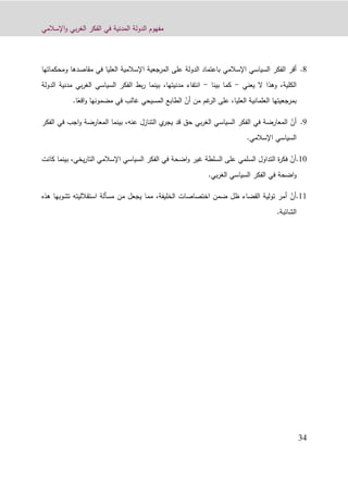 ‫اإلسالمي‬‫و‬ ‫بي‬‫ر‬‫الغ‬ ‫الفكر‬ ‫في‬ ‫المدنية‬ ‫الدولة‬ ‫مفهوم‬
31
6.‫أقر‬‫ب‬ ‫اإلسالمي‬ ‫السياسي‬ ‫الفكر‬‫على‬ ‫الدولة‬ ‫اعتماد‬‫ومحكماتها‬ ‫مقاصدها‬ ‫في‬ ‫العليا‬ ‫اإلسالمية‬ ‫المرجعية‬
‫الكلية‬،‫وهذا‬‫يعني‬ ‫ال‬-‫بينا‬ ‫كما‬-‫الدولة‬ ‫مدنية‬ ‫بي‬‫ر‬‫الغ‬ ‫السياسي‬ ‫الفكر‬ ‫بط‬‫ر‬ ‫بينما‬ ،‫مدنيتها‬ ‫انتفاء‬
،‫العليا‬ ‫العلمانية‬ ‫بمرجعيتها‬‫ال‬ ‫على‬‫غم‬‫ر‬‫من‬ّ‫أن‬ً‫اقع‬‫و‬ ‫مضمونها‬ ‫في‬ ‫غالب‬ ‫المسيحي‬ ‫الطابع‬‫ا‬.
9.ّ‫أن‬‫ا‬ ‫السياسي‬ ‫الفكر‬ ‫في‬ ‫المعارضة‬‫قد‬ ‫حق‬ ‫بي‬‫ر‬‫لغ‬‫ي‬‫يجر‬‫التنازل‬،‫عنه‬‫بينما‬‫المعارضة‬‫اجب‬‫و‬‫ف‬‫الفكر‬ ‫ي‬
‫اإلسالمي‬ ‫السياسي‬.
01.ّ‫أن‬‫السلطة‬ ‫على‬ ‫السلمي‬ ‫التداول‬ ‫ة‬‫ر‬‫فك‬‫اضحة‬‫و‬ ‫غير‬‫اإلسالمي‬ ‫السياسي‬ ‫الفكر‬ ‫في‬‫يخي‬‫ر‬‫التا‬،‫بينما‬‫كانت‬
‫اضحة‬‫و‬‫بي‬‫ر‬‫الغ‬ ‫السياسي‬ ‫الفكر‬ ‫في‬.
00.ّ‫أن‬‫الخليفة‬ ‫اختصاصات‬ ‫ضمن‬ ‫ظل‬ ‫القضاء‬ ‫تولية‬ ‫أمر‬‫م‬ ‫يجعل‬ ‫مما‬ ،‫هذه‬ ‫تشوبها‬ ‫استقالليته‬ ‫مسألة‬ ‫ن‬
.‫الشائبة‬
 