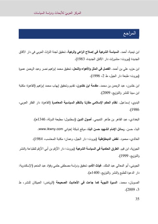 ّ‫بي‬‫ر‬‫الع‬ ‫المركز‬‫السياسات‬ ‫اسة‬‫ر‬‫ود‬ ‫لألبحاث‬
31
‫اجع‬‫ر‬‫الم‬
‫ا‬‫تيمية‬ ‫بن‬،‫أحمد‬.‫عية‬‫الشر‬ ‫السياسة‬‫عية‬‫الر‬‫و‬ ‫اعي‬‫ر‬‫ال‬ ‫إصالح‬ ‫في‬،‫اآل‬ ‫دار‬ ‫في‬ ‫بي‬‫ر‬‫الع‬ ‫اث‬‫ر‬‫الت‬ ‫لجنة‬ ‫تحقيق‬‫فاق‬
:‫(بيروت‬ ‫الجديدة‬،‫الجديدة‬ ‫اآلفاق‬ ‫دار‬ ‫ات‬‫ر‬‫منشو‬1293.)
‫حزم‬ ‫ابن‬،‫أحمد‬ ‫بن‬ ‫علي‬.‫النحل‬‫و‬ ‫اء‬‫و‬‫األه‬‫و‬ ‫الملل‬ ‫في‬ ‫الفصل‬‫ة‬‫ر‬‫عمي‬ ‫الرحمن‬ ‫وعبد‬ ‫نصر‬ ‫اهيم‬‫ر‬‫إب‬ ‫محمد‬ ‫تحقيق‬ ،
:‫(بيروت‬‫الج‬ ‫دار‬ ‫طبعة‬،‫يل‬‫ط‬9،1220.)
‫ا‬‫خلدون‬ ‫بن‬،‫محمد‬ ‫بن‬ ‫الرحمن‬ ‫عبد‬.‫خلدون‬ ‫ابن‬ ‫مقدمة‬‫مكتبة‬ :‫ة‬‫ر‬‫(القاه‬ ‫اهيم‬‫ر‬‫إب‬ ‫محمد‬ ‫إيهاب‬ ‫وتحقيق‬ ‫تقديم‬ ،
،‫يع‬‫ز‬‫التو‬‫و‬ ‫للنشر‬ ‫سينا‬ ‫ابن‬9002.)
‫البدوي‬،‫إسماعيل‬.‫مقارنا‬ ‫اإلسالمي‬ ‫الحكم‬ ‫نظام‬‫ة‬‫المعاصر‬ ‫السياسية‬ ‫بالنظم‬(‫ة‬‫ر‬‫القاه‬‫ب‬‫ر‬‫الع‬ ‫الفكر‬ ‫دار‬ :،‫ي‬
1290.)
‫البغدادي‬،‫التميمي‬ ‫طاهر‬ ‫بن‬ ‫القاهر‬ ‫عبد‬.‫الدين‬ ‫أصول‬،‫الدولة‬ ‫مطبعة‬ :‫(إسطنبول‬1310.)‫ـ‬‫ه‬
.‫حسن‬ ،‫البنا‬،‫البنا‬ ‫حسن‬ ‫الشهيد‬ ‫اإلمام‬ ‫رسائل‬‫اني‬‫و‬‫إخ‬ ‫شبكة‬ ‫موقع‬www.ikwny.com.
‫الخالدي‬،‫محمود‬.‫اطية‬‫ر‬‫الديمق‬ ‫نقض‬،‫المحتسب‬ ‫مكتبة‬ :‫وعمان‬ ،‫الجيل‬ ‫دار‬ :‫(بيروت‬1291.)
‫ية‬‫ز‬‫الجو‬،‫قيم‬ ‫ابن‬.‫عية‬‫الشر‬ ‫السياسة‬ ‫في‬ ‫الحكمية‬ ‫الطرق‬‫النش‬‫و‬ ‫للطباعة‬ ‫قم‬‫ر‬‫األ‬ ‫أبي‬ ‫بن‬ ‫قم‬‫ر‬‫األ‬ ‫دار‬ :‫(بيروت‬‫ر‬
،‫يع‬‫ز‬‫التو‬‫و‬1222.)
‫المعالي‬ ‫أبو‬ ،‫الجويني‬‫الملك‬ ‫عبد‬.‫األمم‬ ‫غياث‬،‫(اإلسك‬ ‫المنعم‬ ‫عبد‬ ‫اد‬‫ؤ‬‫وف‬ ‫حلمي‬ ‫مصطفى‬ ‫اسة‬‫ر‬‫ود‬ ‫تحقيق‬‫ن‬:‫ية‬‫ر‬‫د‬
،‫يع‬‫ز‬‫التو‬‫و‬ ‫النشر‬‫و‬ ‫للطبع‬ ‫الدعوة‬ ‫دار‬1100‫ـ‬‫ه‬.)
‫الصويان‬،‫محمد‬.‫الصحيحة‬ ‫األحاديث‬ ‫في‬ ‫جاءت‬ ‫كما‬ ‫النبوية‬ ‫ة‬‫السير‬:‫ياض‬‫ر‬‫(ال‬‫للنشر‬ ‫العبيكان‬،‫ط‬
3،9002.)
 