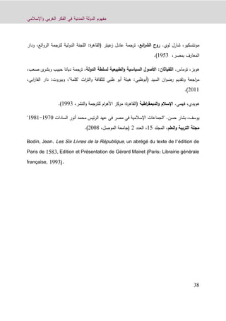 ‫اإلسالمي‬‫و‬ ‫بي‬‫ر‬‫الغ‬ ‫الفكر‬ ‫في‬ ‫المدنية‬ ‫الدولة‬ ‫مفهوم‬
39
‫مونتسكيو‬.‫لوي‬ ‫شارل‬ ،‫ائع‬‫ر‬‫الش‬ ‫روح‬‫ودار‬ ،‫ائع‬‫و‬‫الر‬ ‫لترجمة‬ ‫الدولية‬ ‫اللجنة‬ :‫ة‬‫ر‬‫(القاه‬ ‫عيتر‬‫ز‬ ‫عادل‬ ‫ترجمة‬ ،
،‫بمصر‬ ‫المعارف‬1213.)
‫هوبز‬،‫توماس‬.‫الدولة‬ ‫لسلطة‬ ‫الطبيعية‬‫و‬ ‫السياسية‬ ‫األصول‬ :‫اللفياثان‬،‫ى‬‫وبشر‬ ‫حبيب‬ ‫ديانا‬ ‫ترجمة‬‫ص‬،‫عب‬
‫(أبوظبي‬ ‫السيد‬ ‫ان‬‫و‬‫رض‬ ‫وتقديم‬ ‫اجعة‬‫ر‬‫م‬:‫اث‬‫ر‬‫الت‬‫و‬ ‫للثقافة‬ ‫ظبي‬ ‫أبو‬ ‫هيئة‬"‫كلمة‬"‫الفا‬ ‫دار‬ :‫وبيروت‬ ،،‫ابي‬‫ر‬
9011.)
‫هويدي‬،‫فهمي‬.‫اطية‬‫ر‬‫الديمق‬‫و‬ ‫اإلسالم‬،‫النشر‬‫و‬ ‫للترجمة‬ ‫ام‬‫ر‬‫األه‬ ‫مركز‬ :‫ة‬‫ر‬‫(القاه‬1223.)
‫يوسف‬،‫حسن‬ ‫بشار‬.‫السادات‬ ‫أنور‬ ‫محمد‬ ‫ئيس‬‫ر‬‫ال‬ ‫عهد‬ ‫في‬ ‫مصر‬ ‫في‬ ‫اإلسالمية‬ ‫"الجماعات‬1220-1291"
‫مجلة‬‫العلم‬‫و‬ ‫التربية‬‫المجلد‬ ،11‫العدد‬ ،9،‫الموصل‬ ‫(جامعة‬9009.)
Bodin, Jean. Les Six Livres de la République, un abrégé du texte de l’édition de
Paris de 1583, Edition et Présentation de Gérard Mairet (Paris: Librairie générale
française, 1993).
 