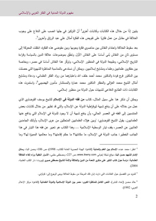 ‫اإلسالمي‬‫و‬ ‫بي‬‫ر‬‫الغ‬ ‫الفكر‬ ‫في‬ ‫المدنية‬ ‫الدولة‬ ‫مفهوم‬
9
ً‫ذ‬‫إ‬ ‫يتبين‬‫ا‬‫ى‬‫أخر‬ ‫وكتابات‬ ‫الكتابات‬ ‫هذه‬ ‫خالل‬ ‫من‬4
ّ‫أن‬‫التركيز‬‫في‬‫جلها‬‫انصب‬‫على‬‫وجوب‬ ‫على‬ ‫الدفاع‬
ً‫ي‬‫ر‬‫فك‬ ‫عمل‬ ‫من‬ ‫مقابل‬ ‫في‬ ‫الخالفة‬‫عبد‬ ‫علي‬ ‫أمثال‬ ‫ة‬‫ر‬‫الفك‬ ‫هذه‬ ‫تقويض‬ ‫على‬ ‫ا‬‫وآخر‬ ‫اق‬‫ز‬‫الر‬‫ي‬‫ن‬5
.
‫إلى‬ ‫المعركة‬ ‫انتقلت‬ ،‫ة‬‫ر‬‫الفك‬ ‫هذه‬ ‫مقوضي‬ ‫وبين‬ ‫وجوبها‬ ‫ة‬‫ر‬‫فك‬ ‫ي‬‫مناصر‬ ‫بين‬ ‫النقاش‬ ‫احتدام‬‫و‬ ‫الخالفة‬ ‫سقوط‬ ‫بعد‬
ٍ‫ثان‬ ‫مستوى‬‫ب‬ ‫النقاش‬ ‫من‬ً‫أساس‬ ‫ني‬‫النقاش‬ ‫على‬ ‫ا‬ّ‫ل‬‫وتع‬ ‫األول‬‫بالسياسة‬ ‫الدين‬ ‫عالقة‬ ‫بموضوعات‬ ‫ق‬‫و‬‫اءة‬‫ر‬‫ق‬
ّ‫ك‬‫وتر‬ ،‫اإلسالمي‬ ‫المنظور‬ ‫في‬ ‫الدولة‬ ‫وطبيعة‬ ،‫اإلسالمي‬ ‫يخ‬‫ر‬‫التا‬‫النقاش‬ ‫هذا‬ ‫ز‬‫ا‬ً‫أساس‬‫مصر‬ ‫في‬‫وب‬ ،‫خاصة‬
‫حصلت‬ ‫التي‬ ‫ة‬‫ر‬‫الشهي‬ ‫ة‬‫ر‬‫المناظ‬ ‫بالمناسبة‬ ‫نستدعي‬ ‫أن‬ ‫ويمكن‬ .‫إسالميين‬ ‫ومشايخ‬ ‫وعلماء‬ ‫علمانيين‬ ‫ين‬‫ر‬‫مفك‬ ‫بين‬
‫ج‬‫فر‬ ‫الدكتور‬ ‫بين‬‫الدكتور‬‫و‬ ‫فودة‬‫أحمد‬ ‫محمد‬‫هما‬‫باعتبار‬ ‫اهلل‬ ‫خلف‬‫اد‬‫و‬‫ر‬ ‫من‬‫ومش‬ ‫ودعاة‬ ،‫العلماني‬ ‫الفكر‬‫ايخ‬
‫الشيخ‬ ‫أمثال‬‫محمد‬‫المستشار‬‫و‬ ‫ة‬‫ر‬‫عما‬ ‫محمد‬ ‫الدكتور‬ ‫المفكر‬‫و‬ ‫الي‬‫ز‬‫الغ‬‫مأمون‬‫الهضيبي‬6
‫هذه‬ ‫استمرت‬‫و‬ ،
.‫إسالمي‬ ‫منظور‬ ‫من‬ ‫الدولة‬ ‫حول‬ ‫لشبهات‬ ‫الدفاعي‬ ‫الطابع‬ ‫ذات‬ ‫الكتابات‬
‫على‬ ‫هنا‬ ‫نذكر‬ ‫أن‬ ‫ويمكن‬‫كتاب‬ ،‫المثال‬ ‫سبيل‬‫اإلسالم‬ ‫في‬ ‫الدولة‬ ‫فقه‬ ‫من‬‫ال‬ ‫القرضاوي‬ ‫يوسف‬ ‫للشيخ‬‫ذي‬
‫خالله‬ ‫من‬ ‫عمل‬‫على‬‫الدولة‬ ‫اطية‬‫ر‬‫ثيوق‬ ‫شبهة‬ ‫يدفع‬ ‫أن‬‫عن‬‫اإلسالم‬‫و‬ ،‫بعض‬ ‫كتابات‬ ‫خالل‬ ‫من‬ ‫تظهر‬ ‫قد‬ ‫التي‬
‫عنها‬ ‫يدافع‬ ‫التي‬ ‫اإلسالم‬ ‫في‬ ‫للدولة‬ ‫وجود‬ ‫ال‬ ‫أن‬ ‫شبهة‬ ‫يدفع‬ ‫أن‬‫و‬ ،‫الحالي‬ ‫العصر‬ ‫في‬ ‫الفقه‬ ‫إلى‬ ‫المنتسبين‬
‫عر‬ ‫من‬ ‫المتحللين‬ ‫العلمانيين‬ ‫الء‬‫ؤ‬‫ه‬ ‫"وبين‬ :‫القرضاوي‬ ‫الشيخ‬ ‫يقول‬ .‫العلمانيون‬‫ى‬‫أولئك‬‫و‬ ،‫اإلسالم‬‫الجامدين‬
‫اإلسالمية‬ ‫الوسطية‬ ‫تيار‬ ‫يقف‬ ،‫العصر‬ ‫عن‬ ‫الغائبين‬...‫ه‬ ‫في‬ ‫التيار‬ ‫هذا‬ ‫فقه‬ ‫عن‬ ‫تعبير‬ ‫هو‬ ‫الكتاب‬ ‫وهذا‬‫ذا‬
‫إقا‬ ‫حكم‬ ‫ما‬ ‫مكانتها؟‬ ‫ما‬ ،‫اإلسالم‬ ‫في‬ ‫الدولة‬ ‫جانب‬ :‫الخطير‬ ‫الجانب‬‫وما‬ ‫لها؟‬ ‫ة‬‫ز‬‫الممي‬ ‫معالمها‬ ‫وما‬ ‫متها؟‬
4
:‫انظر‬‫عبده‬ ‫محمد‬،‫المدنية‬‫و‬ ‫العلم‬ ‫بين‬ ‫اإلسالم‬(‫ة‬‫ر‬‫القاه‬:،‫للكتاب‬ ‫العامة‬ ‫ية‬‫ر‬‫المص‬ ‫الهيئة‬1229)‫ص‬ ،100،‫البنا‬ ‫وحسن‬ ‫؛‬‫رسائل‬
‫البنا‬ ‫حسن‬ ‫الشهيد‬ ‫اإلمام‬،‫اني‬‫و‬‫إخ‬ ‫شبكة‬ ‫موقع‬www.ikwny.com‫ص‬ ،992‫و‬ ‫؛‬‫حلمي‬ ‫مصطفى‬،‫الخالفة‬ ‫إلغاء‬ ‫اء‬‫ر‬‫و‬ ‫الخفية‬ ‫ار‬‫ر‬‫األس‬
‫العثماني‬:‫ة‬‫األمة‬‫و‬ ‫الخالفة‬‫و‬ ‫الدين‬ ‫من‬ ‫النعمة‬ ‫ي‬‫منكر‬ ‫على‬ ‫النكير‬ ‫كتاب‬ ‫حول‬ ‫اسة‬‫ر‬‫د‬‫للشيخ‬‫ي‬‫صبر‬ ‫مصطفى‬(‫بيروت‬:‫الكتب‬ ‫دار‬‫العلمية‬،
9001).
5
‫إلى‬ ‫ع‬‫الرجو‬ ‫يرجى‬ ‫الخالفة‬ ‫سقوط‬ ‫من‬ ‫المرحلة‬ ‫تلك‬ ‫إبان‬ ‫دارت‬ ‫التي‬ ‫النقاشات‬ ‫حول‬ ‫التفصيل‬ ‫من‬ ‫يد‬‫ز‬‫للم‬:‫اني‬‫ر‬‫كوث‬.
6
‫محسن‬ ‫خالد‬‫(إعداد‬‫للنشر‬،):‫ى‬‫الكبر‬ ‫ة‬‫للمناظر‬ ‫الكامل‬ ‫النص‬‫العلمانية‬ ‫الدولة‬‫و‬ ‫اإلسالمية‬ ‫الدولة‬ ‫بين‬ ‫مصر‬:‫ة‬‫ر‬‫(القاه‬‫اإلعال‬ ‫مركز‬‫م‬
،‫بي‬‫ر‬‫الع‬1229.)
 