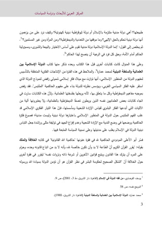 ّ‫بي‬‫ر‬‫الع‬ ‫المركز‬‫السياسات‬ ‫اسة‬‫ر‬‫ود‬ ‫لألبحاث‬
3
‫عمون‬‫يز‬ ‫من‬ ‫على‬ ‫نرد‬ ‫وكيف‬ ‫كهنوتية؟‬ ‫دينية‬ ‫اطية‬‫ر‬‫ثيوق‬ ‫دولة‬ ‫أم‬ ‫باإلسالم‬ ‫ملتزمة‬ ‫مدنية‬ ‫دولة‬ ‫أهي‬ ‫طبيعتها؟‬
"‫المسلمين؟‬ ‫غير‬ ‫ومن‬ ‫أة‬‫ر‬‫الم‬ ‫ومن‬ ‫اطية؟‬‫ر‬‫الديمق‬‫و‬ ‫التعددية‬ ‫من‬ ‫موقفها‬ ‫وما‬ ‫اإللهي؟‬ ‫بالحق‬ ‫تحكم‬ ‫دينية‬ ‫دولة‬ ‫أنها‬7
.
‫"إ‬ :‫القول‬ ‫إلى‬ ‫يخلص‬ ‫ثم‬‫ومسؤولية‬ ،‫ى‬‫الشور‬‫و‬ ‫البيعة‬‫و‬ ‫االختيار‬ ‫أساس‬ ‫على‬ ‫تقوم‬ ‫مدنية‬ ‫دولة‬ ‫اإلسالمية‬ ‫الدولة‬ ‫نما‬
"‫الحاكم‬ ‫لهذا‬ ‫ينصح‬ ‫أن‬ ‫عية‬‫الر‬ ‫في‬ ‫فرد‬ ‫كل‬ ‫وحق‬ ،‫األمة‬ ‫أمام‬ ‫الحاكم‬8
.
‫الكتاب‬ ‫هذا‬ ‫قبل‬ ‫ى‬‫أخر‬ ‫كتابات‬ ‫كانت‬ ‫ال‬‫و‬‫المن‬ ‫هذا‬ ‫وعلى‬‫وبعد‬‫ه‬‫منها‬ ‫نذكر‬‫كتاب‬‫بين‬ ‫اإلسالمية‬ ‫الدولة‬
‫السلطة‬‫و‬ ‫العلمانية‬‫الدينية‬‫لم‬‫ة‬‫ر‬‫عما‬ ‫حمد‬9
‫بالتأسيس‬ ‫المتعلقة‬ ‫ية‬‫ر‬‫الفك‬ ‫اإلنتاجات‬ ‫من‬ ‫ة‬‫ر‬‫الفت‬ ‫هذه‬ ‫في‬ ‫المالحظ‬‫و‬ .
ٍ‫فكر‬ ‫ميالد‬ ‫مع‬ ‫ازت‬‫و‬‫ت‬ ‫أنها‬ ،‫اإلسالمي‬ ‫المنظور‬ ‫من‬ ‫الدولة‬ ‫لمفهوم‬ٍ‫افض‬‫ر‬ ‫شمولي‬ ‫إسالمي‬‫الدول‬ ‫لنموذج‬‫الذي‬ ‫ة‬
،‫بي‬‫ر‬‫الغ‬ ‫السياسي‬ ‫الفكر‬ ‫عليه‬ ‫استقر‬‫ويؤسس‬‫الحاكمي‬ ‫مفهوم‬ ‫على‬ ‫بناء‬ ‫للدولة‬ ‫ته‬‫ر‬‫نظ‬‫"الملت‬ ‫ة‬"‫بس‬.‫فقد‬‫فض‬‫ر‬
‫العلمانية‬ ‫بفلسفتها‬ ‫بطها‬‫ر‬‫ي‬ ‫ألنه‬ ،‫بها‬ ‫يتعلق‬ ‫ما‬ ‫وكل‬ ‫اطية‬‫ر‬‫الديمق‬ ‫مفاهيم‬ ‫بموجبه‬.ّ‫ألن‬‫و‬‫ه‬‫في‬ ‫سارت‬ ‫الكتابات‬ ‫ذه‬
‫العلمانيين‬ ‫بعض‬ ‫كتابات‬ ‫اتجاه‬‫نفس‬‫ه‬ً‫تعسف‬ ‫بطون‬‫ر‬‫ي‬ ‫الذين‬‫يعتبرون‬ ‫ال‬‫و‬ ،‫بالعلمانية‬ ‫اطية‬‫ر‬‫الديمق‬ ‫ا‬‫من‬ ‫آلية‬ ‫ها‬
‫ي‬‫البشر‬ ‫الفكر‬ ‫أبدعها‬ ‫التي‬ ‫اآلليات‬‫لقياس‬ّ‫فإن‬ ،‫ومأسستها‬ ‫الشعبية‬ ‫ادة‬‫ر‬‫اإل‬‫اإل‬ ‫ي‬‫الفكر‬ ‫التيار‬ ‫هذا‬‫قد‬ ‫سالمي‬
‫مدنية‬ ‫وليست‬ ‫دينية‬ ‫دولة‬ ‫ها‬‫باعتبار‬ ‫اإلسالمي‬ ‫المنظور‬ ‫في‬ ‫الدولة‬ ‫حول‬ ‫الملتبس‬ ‫الفهم‬ ‫غلب‬‫؛‬‫ف‬‫غ‬‫صو‬‫ة‬‫ر‬‫فك‬
‫التب‬ ‫جعل‬ ‫اشدة‬‫ر‬‫و‬ ‫مثلى‬ ‫توليفة‬ ‫في‬ ‫الجهد‬ ‫اغ‬‫ر‬‫إف‬ ‫وعدم‬ ‫الشعبية‬ ‫ادة‬‫ر‬‫اإل‬ ‫مع‬ ‫الندية‬ ‫وضع‬ ‫في‬ ‫ووضعها‬ ‫الحاكمية‬‫ا‬‫س‬
‫الدولة‬ ‫دينية‬.‫فيها‬ ‫المتبعة‬ ‫السياسة‬ ‫نسبية‬ ‫وعلى‬ ‫مدنيتها‬ ‫على‬ ‫يغلب‬ ‫اإلسالم‬ ‫في‬
‫كتابه‬ ‫في‬ "‫القانونية‬ ‫اهلل‬ ‫"حاكمية‬ ‫عنونها‬ ‫ة‬‫ر‬‫فق‬ ‫في‬ ‫هلل‬ ‫الحاكمية‬ ‫المودودي‬ ‫األعلى‬ ‫أبو‬ ‫ر‬ّ‫فس‬‫ا‬‫الملك‬‫و‬ ‫لخالفة‬
:‫بقوله‬"‫من‬ ‫بد‬ ‫ال‬ ‫أنه‬‫و‬ ،‫هلل‬ ‫خالصة‬ ‫تكون‬ ‫أن‬‫و‬ ‫بد‬ ‫ال‬ ‫الطاعة‬ ّ‫أن‬ ‫يم‬‫ر‬‫الك‬ ‫آن‬‫ر‬‫الق‬ ‫يقرر‬‫و‬ ‫قانونه‬ ‫اتباع‬‫ام‬‫ر‬‫وح‬ ،‫حده‬
‫ى‬‫أخر‬ ‫ة‬‫ر‬‫فق‬ ‫في‬ ‫ليقرر‬ "‫نفسه‬ ‫ات‬‫و‬‫ونز‬ ‫ذاته‬ ‫عة‬‫شر‬ ‫أو‬ ‫ين‬‫ر‬‫اآلخ‬ ‫انين‬‫و‬‫ق‬ ‫ويتبع‬ ‫القانون‬ ‫هذا‬ ‫يترك‬ ‫أن‬ ‫ء‬‫المر‬ ‫على‬
‫البشر‬ ‫لحكومة‬ ‫الصحيح‬ ‫"الشكل‬ ّ‫أن‬ ‫الخالفة‬ ‫حول‬‫ورسوله‬ ‫اهلل‬ ‫بسيادة‬ ‫الدولة‬ ‫تؤمن‬ ‫أن‬ ‫هو‬ ‫آن‬‫ر‬‫الق‬ ‫نظر‬ ‫في‬
7
،‫القرضاوي‬ ‫يوسف‬‫اإلسالم‬ ‫في‬ ‫الدولة‬ ‫فقه‬ ‫من‬:‫ة‬‫ر‬‫(القاه‬،‫الشروق‬ ‫دار‬‫ط‬3،9001)‫ص‬ ،2.
8
‫المرجع‬‫نفسه‬‫ص‬ ،19
9
،‫ة‬‫ر‬‫عما‬ ‫محمد‬‫الدينية‬ ‫السلطة‬‫و‬ ‫العلمانية‬ ‫بين‬ ‫اإلسالمية‬ ‫الدولة‬،‫الشروق‬ ‫دار‬ :‫ة‬‫ر‬‫(القاه‬1299.)
 