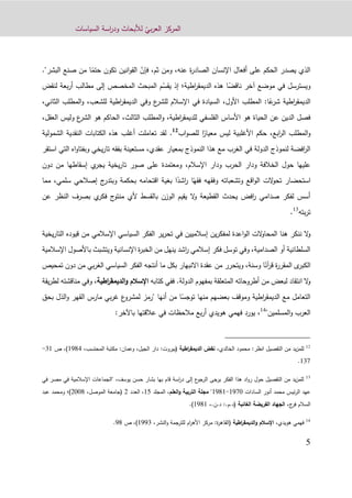 ّ‫بي‬‫ر‬‫الع‬ ‫المركز‬‫السياسات‬ ‫اسة‬‫ر‬‫ود‬ ‫لألبحاث‬
1
،‫عنه‬ ‫ة‬‫ر‬‫الصاد‬ ‫اإلنسان‬ ‫أفعال‬ ‫على‬ ‫الحكم‬ ‫يصدر‬ ‫الذي‬،‫ثم‬ ‫ومن‬ّ‫فإن‬ً‫حتم‬ ‫تكون‬ ‫انين‬‫و‬‫الق‬‫ال‬ ‫صنع‬ ‫من‬ ‫ا‬"‫بشر‬.
‫مو‬ ‫في‬ ‫ويسترسل‬ً‫ناقض‬ ‫آخر‬ ‫ضع‬‫اطية‬‫ر‬‫الديمق‬ ‫هذه‬ ‫ا‬‫إذ‬ ‫؛‬ّ‫يقس‬‫لنقض‬ ‫بعة‬‫ر‬‫أ‬ ‫مطالب‬ ‫إلى‬ ‫المخصص‬ ‫المبحث‬ ‫م‬
ً‫ع‬‫شر‬ ‫اطية‬‫ر‬‫الديمق‬‫ا‬:‫األول‬ ‫المطلب‬،،‫للشعب‬ ‫اطية‬‫ر‬‫الديمق‬ ‫وفي‬ ‫ع‬‫للشر‬ ‫اإلسالم‬ ‫في‬ ‫السيادة‬‫و‬‫المطلب‬‫الثاني‬،
،‫اطية‬‫ر‬‫للديمق‬ ‫الفلسفي‬ ‫األساس‬ ‫هو‬ ‫الحياة‬ ‫عن‬ ‫الدين‬ ‫فصل‬‫و‬‫الثالث‬ ‫المطلب‬،‫وليس‬ ‫ع‬‫الشر‬ ‫هو‬ ‫الحاكم‬،‫العقل‬
‫و‬‫ابع‬‫ر‬‫ال‬ ‫المطلب‬،ً‫معيار‬ ‫ليس‬ ‫األغلبية‬ ‫حكم‬‫اب‬‫و‬‫للص‬ ‫ا‬12
.‫الشمولية‬ ‫النقدية‬ ‫الكتابات‬ ‫هذه‬ ‫أغلب‬ ‫تعاملت‬ ‫لقد‬
‫عقدي‬ ‫بمعيار‬ ‫النموذج‬ ‫هذا‬ ‫مع‬ ‫الغرب‬ ‫في‬ ‫الدولة‬ ‫لنموذج‬ ‫افضة‬‫ر‬‫ال‬،‫يخي‬‫ر‬‫تا‬ ‫بفقه‬ ‫مستعينة‬‫و‬‫بف‬‫استقر‬ ‫التي‬ ‫اه‬‫و‬‫تا‬
‫ودا‬ ‫الحرب‬ ‫ودار‬ ‫الخالفة‬ ‫حول‬ ‫عليها‬‫اإلسالم‬ ‫ر‬،‫يخية‬‫ر‬‫تا‬ ‫صور‬ ‫على‬ ‫ومعتمدة‬‫ي‬‫يجر‬‫إسقاطها‬‫من‬‫دون‬
ً‫فقه‬ ‫وفقهه‬ ‫وتشعباته‬ ‫اقع‬‫و‬‫ال‬ ‫الت‬‫و‬‫تح‬ ‫استحضار‬ً‫اشد‬‫ر‬ ‫ا‬،‫سلمي‬ ‫إصالحي‬ ‫ج‬‫وبتدر‬ ‫بحكمة‬ ‫اقتحامه‬ ‫بغية‬ ‫ا‬‫مما‬
‫عن‬ ‫النظر‬ ‫بصرف‬ ‫ي‬‫فكر‬ ‫ج‬‫منتو‬ ‫ألي‬ ‫بالقسط‬ ‫الوزن‬ ‫يقيم‬ ‫ال‬‫و‬ ‫القطيعة‬ ‫يحدث‬ ‫افض‬‫ر‬ ‫صدامي‬ ‫لفكر‬ ‫أسس‬
‫بته‬‫ر‬‫ت‬13
.
‫الم‬ ‫هنا‬ ‫ننكر‬ ‫ال‬‫و‬‫يخية‬‫ر‬‫التا‬ ‫قيوده‬ ‫من‬ ‫اإلسالمي‬ ‫السياسي‬ ‫الفكر‬ ‫ير‬‫ر‬‫تح‬ ‫في‬ ‫إسالميين‬ ‫ين‬‫ر‬‫لمفك‬ ‫اعدة‬‫و‬‫ال‬ ‫الت‬‫و‬‫حا‬
‫اإلسالمية‬ ‫باألصول‬ ‫ويتشبث‬ ‫اإلنسانية‬ ‫ة‬‫ر‬‫الخب‬ ‫من‬ ‫ينهل‬ ‫اشد‬‫ر‬ ‫إسالمي‬ ‫فكر‬ ‫توسل‬ ‫وفي‬ ،‫الصدامية‬ ‫أو‬ ‫السلطانية‬
ً‫آن‬‫ر‬‫ق‬ ‫ة‬‫ر‬‫المقر‬ ‫ى‬‫الكبر‬‫السي‬ ‫الفكر‬ ‫أنتجه‬ ‫ما‬ ‫بكل‬ ‫االنبهار‬ ‫عقدة‬ ‫من‬ ‫ويتحرر‬ ،‫وسنة‬ ‫ا‬‫بي‬‫ر‬‫الغ‬ ‫اسي‬‫م‬‫ن‬‫تمحيص‬ ‫دون‬
‫الدولة‬ ‫بمفهوم‬ ‫المتعلقة‬ ‫أطروحاته‬ ‫من‬ ‫لبعض‬ ‫انتقاد‬ ‫ال‬‫و‬.‫ف‬‫كتابه‬ ‫في‬‫اطية‬‫ر‬‫الديمق‬‫و‬ ‫اإلسالم‬،‫و‬‫يقة‬‫ر‬‫لط‬ ‫مناقشته‬ ‫في‬
‫بعض‬ ‫وموقف‬ ‫اطية‬‫ر‬‫الديمق‬ ‫مع‬ ‫التعامل‬‫هم‬ً‫توجس‬ ‫منها‬‫ا‬‫أنها‬ ‫من‬‫بحق‬ ‫الذل‬‫و‬ ‫القهر‬ ‫مارس‬ ‫بي‬‫ر‬‫غ‬ ‫ع‬‫لمشرو‬ ‫"رمز‬
"‫المسلمين‬‫و‬ ‫العرب‬14
،:‫باآلخر‬ ‫عالقتها‬ ‫في‬ ‫مالحظات‬ ‫بع‬‫ر‬‫أ‬ ‫هويدي‬ ‫فهمي‬ ‫يورد‬
12
‫انظر‬ ‫التفصيل‬ ‫من‬ ‫يد‬‫ز‬‫للم‬:‫الخالدي‬ ‫محمود‬،‫اطية‬‫ر‬‫الديمق‬ ‫نقض‬:‫(بيروت‬‫الجيل‬ ‫دار‬:‫وعمان‬ ،‫المحتسب‬ ‫مكتبة‬،1291)‫ص‬ ،31-
132.
13
‫يوسف‬ ‫حسن‬ ‫بشار‬ ‫بها‬ ‫قام‬ ‫اسة‬‫ر‬‫د‬ ‫إلى‬ ‫ع‬‫الرجو‬ ‫يرجى‬ ‫الفكر‬ ‫هذا‬ ‫اد‬‫و‬‫ر‬ ‫حول‬ ‫التفصيل‬ ‫من‬ ‫يد‬‫ز‬‫للم‬،‫ف‬ ‫مصر‬ ‫في‬ ‫اإلسالمية‬ ‫"الجماعات‬‫ي‬
‫السادات‬ ‫أنور‬ ‫محمد‬ ‫ئيس‬‫ر‬‫ال‬ ‫عهد‬1220-1291"‫مجلة‬‫العلم‬‫و‬ ‫التربية‬،‫المجلد‬11‫العدد‬ ،9،‫الموصل‬ ‫(جامعة‬9009‫)؛‬‫و‬‫عبد‬ ‫محمد‬
‫ج‬‫فر‬ ‫السالم‬،‫الفريضة‬ ‫الجهاد‬‫الغائبة‬،.‫د.ن‬ :.‫(د.م‬1291.)
14
‫هويدي‬ ‫فهمي‬،‫اطية‬‫ر‬‫الديمق‬‫و‬ ‫اإلسالم‬،‫النشر‬‫و‬ ‫للترجمة‬ ‫ام‬‫ر‬‫األه‬ ‫مركز‬ :‫ة‬‫ر‬‫(القاه‬1223)‫ص‬ ،29.
 