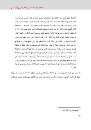 ‫اإلسالمي‬‫و‬ ‫بي‬‫ر‬‫الغ‬ ‫الفكر‬ ‫في‬ ‫المدنية‬ ‫الدولة‬ ‫مفهوم‬
0
‫به‬ ‫يقاس‬ ‫الذي‬ ‫المصدر‬ ‫ها‬‫اعتبار‬‫و‬ ‫بية‬‫ر‬‫الغ‬ ‫المرجعية‬ ‫إلى‬ ‫االحتكام‬ ‫من‬ ‫االنطالق‬ ‫بمبدأ‬ ‫تتعلق‬ ‫األولى‬ ‫المالحظة‬
‫حسن‬ ‫شهادات‬ ‫اعتماد‬‫و‬ ‫بإصدار‬ ‫المختصة‬ ‫الجهة‬‫و‬ ،‫ي‬‫البشر‬ ‫الجنس‬ ‫أبناء‬ ‫لعموم‬ ‫االستقامة‬‫و‬ ‫الصالح‬ ‫معيار‬
‫ل‬ ‫السلوك‬‫و‬ ‫السير‬‫مستحق‬ ‫ته‬‫ر‬‫اعتب‬ ‫مبدأ‬ ‫وهو‬ ،‫الثالث‬ ‫العالم‬ ‫دول‬ًً‫اجعة‬‫ر‬‫الم‬‫و‬ ‫الحذر‬‫و‬ ‫للتحفظ‬ ‫ا‬...‫ال‬‫مالحظة‬
‫أم‬ ‫اآلن؟‬ ‫عال‬ ‫بصوت‬ ‫أبناؤها‬ ‫ينقدها‬ ‫كما‬ ‫بية‬‫ر‬‫الغ‬ ‫اطية‬‫ر‬‫الديمق‬ ‫نقد‬ ‫لنا‬ ‫يجوز‬ ‫هل‬ :‫التالي‬ ‫ال‬‫ؤ‬‫الس‬ ‫يلخصها‬ ‫الثانية‬
‫مساء‬ ‫صباح‬ ‫نردده‬ ‫كنشيد‬ ‫ونحفظها‬ ،"‫لت‬‫ز‬‫"أن‬ ‫كما‬ ‫بها‬ ‫نسلم‬ ‫أن‬ ‫فقط‬ ‫منا‬ ‫مطلوب‬ ‫أنه‬‫أن‬ ‫ذلك‬ ‫؟‬ًّ‫ا‬ ‫التطور‬‫لهائل‬
‫جدل‬ ‫ان‬‫ر‬‫يثي‬ ،‫التأثير‬ ‫على‬ ‫الفائقة‬ ‫تها‬‫ر‬‫وقد‬ ‫االتصال‬ ‫وسائل‬ ‫في‬ًً‫متصل‬ ‫ا‬ًً‫جدوى‬ ‫حول‬ ‫خاصة‬ ‫أوروبا‬ ‫في‬ ‫ا‬
‫يمك‬ ‫أصبح‬ ‫الذي‬ ‫األمر‬ ،‫ييفه‬‫ز‬‫ت‬ ‫بما‬‫ر‬‫و‬ ‫الوعي‬ ‫تشكيل‬ ‫في‬ ‫يون‬‫ز‬‫التلف‬ ‫ودور‬ ‫السياسية‬ ‫اب‬‫ز‬‫األح‬ًّ‫م‬ ‫ن‬‫اصطناع‬ ‫ن‬
‫ر‬ ‫حقيقة‬ ‫يعكس‬ ‫ال‬‫و‬ ،‫معينة‬ ‫مصالح‬ ‫عن‬ ‫يعبر‬ ‫قد‬ ،‫عام‬ ‫أي‬‫ر‬‫صدقية‬ ‫في‬ ‫يشكك‬ ‫تطور‬ ‫وهو‬ ،‫وميولهم‬ ‫الناس‬ ‫غبات‬
‫مثل‬ ‫الشعب‬ ‫سيادة‬ ‫عن‬ ‫الحديث‬ًً‫اطية‬‫ر‬‫الديمق‬ ‫اآللية‬ ‫سمات‬ ‫من‬ ‫العديد‬ ‫في‬ ‫النظر‬ ‫إعادة‬ ‫ويستدعي‬ ،‫ا‬.‫المال‬‫حظة‬
‫اطية‬‫ر‬‫للديمق‬ ‫بي‬‫ر‬‫الغ‬ ‫النموذج‬ ‫نطبق‬ ‫أن‬ ‫علينا‬ ‫يتعين‬ ‫هل‬ ‫هو‬ ‫آخر‬ ‫ال‬‫ؤ‬‫س‬ ‫في‬ ‫وتتمثل‬ ،‫بسابقتها‬ ‫الصلة‬ ‫وثيقة‬ ‫الثالثة‬
‫في‬ ‫المتبع‬ ‫بشكله‬‫وتركيبتها؟‬ ‫المجتمعات‬ ‫طبيعة‬ ‫بين‬ ‫المحتمل‬ ‫االختالف‬ ‫غم‬‫ر‬ ‫بالده‬...‫المالحظ‬‫هي‬ ‫ابعة‬‫ر‬‫ال‬ ‫ة‬
‫ي‬‫يجر‬ ‫ة‬‫ر‬‫مثي‬ ‫اجية‬‫و‬‫ازد‬ ‫ظل‬ ‫في‬ ‫نعيش‬ ‫حيث‬ ،‫اطية‬‫ر‬‫الديمق‬ ‫مسألة‬ ‫مع‬ ‫التعامل‬ ‫في‬ ‫للنظر‬ ‫الفتة‬ ‫قة‬‫ر‬‫مفا‬ ‫اجه‬‫و‬‫ن‬ ‫أننا‬
‫االنقال‬ ‫يتم‬ ‫بينما‬ ،‫ي‬‫القطر‬ ‫أو‬ ‫الوطني‬ ‫المستوى‬ ‫على‬ ‫اطية‬‫ر‬‫بالديمق‬ ‫القبول‬ ‫ظلها‬ ‫في‬‫اط‬‫ر‬‫الديمق‬ ‫على‬ ‫ب‬‫المحيط‬ ‫في‬ ‫ية‬
‫الدولي‬15
.
‫ي‬‫التحرر‬ ‫النهج‬ ‫على‬ ‫سار‬ ‫لقد‬‫نفس‬‫ه‬‫نموذج‬ ‫معالم‬ ‫لبعض‬ ‫بانتقادات‬ ‫فق‬‫ر‬‫الم‬ ‫بي‬‫ر‬‫الغ‬ ‫القياسي‬ ‫المرجع‬ ‫عقدة‬ ‫من‬
‫بعض‬ ‫نة‬‫ر‬‫مقا‬ ‫على‬ ‫اشتغل‬ ‫من‬ ‫منهم‬ ،‫معاصرون‬ ‫إسالميون‬ ‫مفكرون‬ ،‫بي‬‫ر‬‫الغ‬ ‫الفكر‬ ‫في‬ ‫الدولة‬‫خصائ‬‫ص‬
15
‫المرجع‬‫نفسه‬‫ص‬ ،101-109.
 