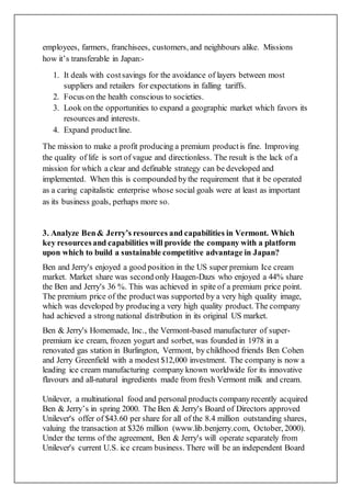 employees, farmers, franchisees, customers, and neighbours alike. Missions
how it’s transferable in Japan:-
1. It deals with costsavings for the avoidance of layers between most
suppliers and retailers for expectations in falling tariffs.
2. Focus on the health conscious to societies.
3. Look on the opportunities to expand a geographic market which favors its
resources and interests.
4. Expand productline.
The mission to make a profit producing a premium productis fine. Improving
the quality of life is sort of vague and directionless. The result is the lack of a
mission for which a clear and definable strategy can be developed and
implemented. When this is compounded bythe requirement that it be operated
as a caring capitalistic enterprise whose social goals were at least as important
as its business goals, perhaps more so.
3. Analyze Ben& Jerry’s resources and capabilities in Vermont. Which
key resourcesand capabilities will provide the company with a platform
upon which to build a sustainable competitive advantage in Japan?
Ben and Jerry's enjoyed a good position in the US super premium Ice cream
market. Market share was second only Haagen-Dazs who enjoyed a 44% share
the Ben and Jerry's 36 %. This was achieved in spite of a premium price point.
The premium price of the productwas supported by a very high quality image,
which was developed by producing a very high quality product. The company
had achieved a strong national distribution in its original US market.
Ben & Jerry's Homemade, Inc., the Vermont-based manufacturer of super-
premium ice cream, frozen yogurt and sorbet, was founded in 1978 in a
renovated gas station in Burlington, Vermont, by childhood friends Ben Cohen
and Jerry Greenfield with a modest $12,000 investment. The company is now a
leading ice cream manufacturing company known worldwide for its innovative
flavours and all-natural ingredients made from fresh Vermont milk and cream.
Unilever, a multinational food and personal products companyrecently acquired
Ben & Jerry’s in spring 2000. The Ben & Jerry's Board of Directors approved
Unilever's offer of $43.60 per share for all of the 8.4 million outstanding shares,
valuing the transaction at $326 million (www.lib.benjerry.com, October, 2000).
Under the terms of the agreement, Ben & Jerry's will operate separately from
Unilever's current U.S. ice cream business. There will be an independent Board
 