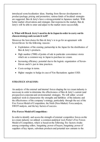 introduced some localization ideas. Starting from flavour development to
productpackage, pricing and promotion, various kinds of localized strategies
are suggested. Ben & Jerry's have a strong potential in Japanese market. With
better market observations and strategies that responseto the market, Ben &
Jerry's will be able to enter and adjust to the market more successfully.
6. What will Ben& Jerry’s need to do in Japan in order to carry out its
chosenstrategyand execute it well?
Moreover the best choice for Ben & Jerry’s is to go for an agreement with
Seven-Eleven for the following reasons:
 Exploitation of the existing partnership in the Japan for the distribution of
Ben & Jerry’s products.
 High number (7000) of points of sale in particular convenience stores
which are a common way in Japan to purchase ice cream.
 Increasing efficiency potential due to the logistic organization of Seven-
Eleven and it’s just in time practices.
 Costs savings in terms.
 Higher margins to hedge in case of Yen fluctuations against USD.
STRATEGYANALYSIS:
An analysis of the external and internal forces shaping the ice cream industry is
necessary in order to determine the effectiveness of Ben & Jerry’s current (and
prospective) corporateand environmental strategies. We will utilize several
analytical tools to characterize the strengths and liabilities of the industry and
the effectiveness of the company’s strategy, particularly through the use of the
Five Forces Model of Competition, the Sixth (Non-Market) Forceanalysis,
SWOT analysis, and the key factors of success.
Five Forces ModelofCompetition:-
In order to identify and assess the strength of external competitive forces on the
ice cream industry we utilized a common analytical tool, Porter’s Five Forces
Model of Competition, which is based on the following five factors:rivalry
among competing sellers, bargaining power of buyers, bargaining power of
suppliers of key inputs, substitute products and potential new entrants to the
 