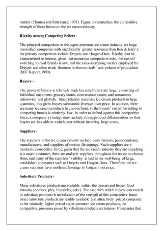 market (Thomas and Strickland, 1995). Figure 3 summarizes the competitive
strength of these forces on the ice cream industry.
Rivalry among Competing Sellers:-
The principal competitors in the super-premium ice cream industry are large,
diversified companies with significantly greater resources than Ben & Jerry’s;
the primary competitors include Dreyers and Haagen-Dazs. Rivalry can be
characterized as intense, given that numerous competitors exist, the costof
switching to rival brands is low, and the sales-increasing tactics employed by
Dreyers and other rivals threatens to boosts rivals’ unit volume of production
(SEC Report, 1999).
Buyers: -
The power of buyers is relatively high because buyers are large, consisting of
individual customers, grocery stores, convenience stores, and restaurants
nationwide and globally. Since retailers purchase ice cream products in large
quantities, this gives buyers substantial leverage over price. In addition, there
are many ice cream products to choosefrom, so the buyers’ costof switching to
competing brands is relatively low. In order to defend against this competitive
force, a company’s strategy must include strong productdifferentiation so that
buyers are less able to switch over without incurring large costs.
Suppliers:-
The suppliers to the ice cream industry include dairy farmers, paper container
manufacturers, and suppliers of various flavourings. Such suppliers are a
moderate competitive force, given that the ice cream industry they are supplying
is a major customer, there are multiple suppliers throughout the nation to choose
from, and many of the suppliers’ viability is tied to the well-being of large,
established companies such as Dreyers and Haagen-Dazs. Therefore, the ice
cream suppliers have moderate leverage to bargain over price.
Substitute Products:-
Many substitutes products are available within the dessert and frozen food
industry (cookies, pies, Popsicles, cake). The ease with which buyers can switch
to substitute products is an indicator of the strength of this competitive force.
Since substitute products are readily available and attractively priced compared
to the relatively higher priced super-premium ice cream products, the
competitive pressures posed by substitute products are intense. Companies that
 