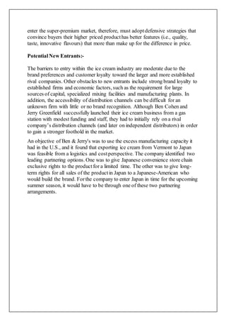 enter the super-premium market, therefore, must adoptdefensive strategies that
convince buyers their higher priced producthas better features (i.e., quality,
taste, innovative flavours) that more than make up for the difference in price.
PotentialNew Entrants:-
The barriers to entry within the ice cream industry are moderate due to the
brand preferences and customer loyalty toward the larger and more established
rival companies. Other obstacles to new entrants include strong brand loyalty to
established firms and economic factors, such as the requirement for large
sources of capital, specialized mixing facilities and manufacturing plants. In
addition, the accessibility of distribution channels can be difficult for an
unknown firm with little or no brand recognition. Although Ben Cohen and
Jerry Greenfield successfully launched their ice cream business from a gas
station with modest funding and staff, they had to initially rely on a rival
company’s distribution channels (and later on independent distributors) in order
to gain a stronger foothold in the market.
An objective of Ben & Jerry's was to use the excess manufacturing capacity it
had in the U.S., and it found that exporting ice cream from Vermont to Japan
was feasible from a logistics and costperspective. The company identified two
leading partnering options. One was to give Japanese convenience store chain
exclusive rights to the productfor a limited time. The other was to give long-
term rights for all sales of the productin Japan to a Japanese-American who
would build the brand. Forthe company to enter Japan in time for the upcoming
summer season, it would have to be through one of these two partnering
arrangements.
 