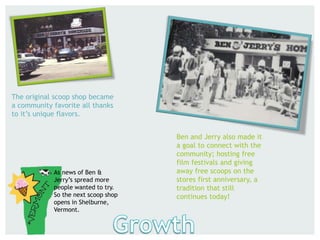 The original scoop shop became
a community favorite all thanks
to it’s unique flavors.
Ben and Jerry also made it
a goal to connect with the
community; hosting free
film festivals and giving
away free scoops on the
stores first anniversary, a
tradition that still
continues today!
As news of Ben &
Jerry’s spread more
people wanted to try.
So the next scoop shop
opens in Shelburne,
Vermont.
 