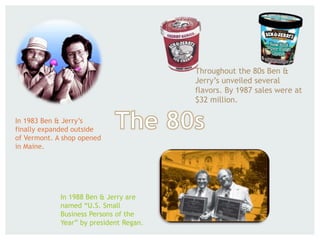 In 1983 Ben & Jerry’s
finally expanded outside
of Vermont. A shop opened
in Maine.
Throughout the 80s Ben &
Jerry’s unveiled several
flavors. By 1987 sales were at
$32 million.
In 1988 Ben & Jerry are
named “U.S. Small
Business Persons of the
Year” by president Regan.
 