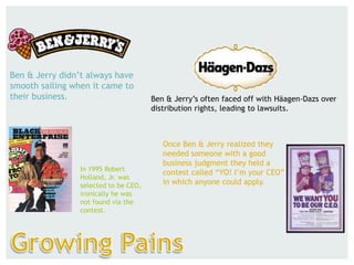 Ben & Jerry didn’t always have
smooth sailing when it came to
their business. Ben & Jerry’s often faced off with Häagen-Dazs over
distribution rights, leading to lawsuits.
Once Ben & Jerry realized they
needed someone with a good
business judgment they held a
contest called “YO! I’m your CEO”
in which anyone could apply.
In 1995 Robert
Holland, Jr. was
selected to be CEO,
ironically he was
not found via the
contest.
 