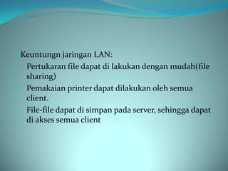  Keuntungn jaringan LAN:
1. Pertukaran file dapat di lakukan dengan mudah(file
   sharing)
2. Pemakaian printer dapat dilakukan oleh semua
   client.
3. File-file dapat di simpan pada server, sehingga dapat
   di akses semua client
 