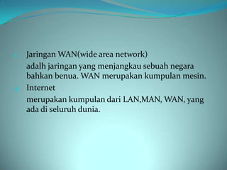 c. Jaringan WAN(wide area network)
   adalh jaringan yang menjangkau sebuah negara
   bahkan benua. WAN merupakan kumpulan mesin.
4. Internet
   merupakan kumpulan dari LAN,MAN, WAN, yang
   ada di seluruh dunia.
 