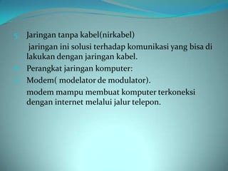 5. Jaringan tanpa kabel(nirkabel)
    jaringan ini solusi terhadap komunikasi yang bisa di
   lakukan dengan jaringan kabel.
 Perangkat jaringan komputer:
1) Modem( modelator de modulator).
   modem mampu membuat komputer terkoneksi
   dengan internet melalui jalur telepon.
 
