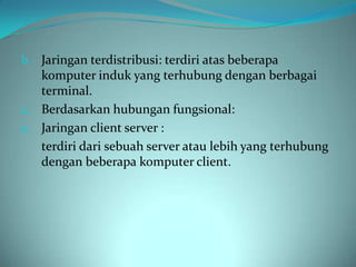b. Jaringan terdistribusi: terdiri atas beberapa
   komputer induk yang terhubung dengan berbagai
   terminal.
2. Berdasarkan hubungan fungsional:
a. Jaringan client server :
   terdiri dari sebuah server atau lebih yang terhubung
   dengan beberapa komputer client.
 