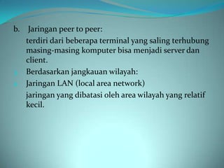 b.  Jaringan peer to peer:
   terdiri dari beberapa terminal yang saling terhubung
   masing-masing komputer bisa menjadi server dan
   client.
3. Berdasarkan jangkauan wilayah:
a. Jaringan LAN (local area network)
   jaringan yang dibatasi oleh area wilayah yang relatif
   kecil.
 