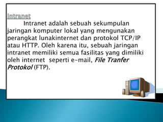 Intranet adalah sebuah sekumpulan
jaringan komputer lokal yang mengunakan
perangkat lunakinternet dan protokol TCP/IP
atau HTTP. Oleh karena itu, sebuah jaringan
intranet memiliki semua fasilitas yang dimiliki
oleh internet seperti e-mail, File Tranfer
Protokol (FTP).
 