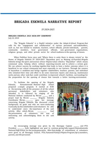BRIGADA ESKWELA NARRATIVE REPORT
SY 2024-2025
BRIGADA ESKWELA 2023 KICK-OFF CEREMONY
July 22, 2024
The “Brigada Eskwela” is a DepEd initiative under the Adopt-A-School Program that
calls for the “engagement and collaboration” of various personnel and stakeholders,
such as, but not limited to students, teachers, school officials, private individuals, parents,
community members, local government officials, non- government organizations,
religious groups, and other private sector for school readiness in the opening of classes.
When Publilius Syrus once said “Where there is unity there is always victory” as the
theme of Brigada Eskwela SY 2024-2025 “Bayanihan para sa Matatag na Paaralan. Brigada
Eskwela brings the spirit and essence of true Filipino values which is “Bayanihan” which means
communal unity, helping others without expecting rewards and to achieve a certain goal.
We can achieve success by working together that leads to have a better outcome where it is
beneficial to our school community and most especially to our learners. Through the essence
of bayanihan it mobilizes and brings together stakeholders, teachers, parents, and individual
who volunteer their time and effort to do some classroom repairs and clean-up, maintenance
work, and any other task that could contribute to improved school’s facilities, surroundings for
the preparation for the opening of classes that towards a better learning environment.
To facilitate the opening of the Brigada
Eskwela, Kamsahamnida National High School
prepared a simple program. It started at 8:00
in the morning with all the presence of all the school
personnel, stakeholders and volunteers who
attended. It is followed by singing of the
National Anthem conducted by Ma’am ________ and a
prayer lead by Ma’am _________. Brigada Eskwela
Coordinator Ma’am ___________ gave her message
concerning Brigada Eskwela. She discussed a brief
background, its goals and why we were conducting
it annually, by this stakeholders and volunteers be able
to understand more the importance of the said
activity. After which, Ma’am _____________ lead
the presentation of volunteers, one way of
welcoming and acknowledging them to the said
activity.
An encouraging message was given by the Barangay Captain ________ and PTA
President _________, both highlighted one goal to continue giving fully support Kamsahamnida
National High School for the young generation. After that pledge of commitment of volunteers
were given to all Barangay Council, PTA, Pantawid Pamilya Pilipino Program (4p’s) members,
parents, and AIS personnel.
 