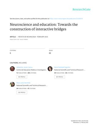 See	discussions,	stats,	and	author	profiles	for	this	publication	at:	https://www.researchgate.net/publication/41420578
Neuroscience	and	education:	Towards	the
construction	of	interactive	bridges
ARTICLE		in		REVISTA	DE	NEUROLOGIA	·	FEBRUARY	2010
Impact	Factor:	0.83	·	Source:	PubMed
CITATIONS
6
READS
62
5	AUTHORS,	INCLUDING:
Sebastián	Javier	Lipina
Centro	de	Educacion	Medica	e	Investigacio…
71	PUBLICATIONS			295	CITATIONS			
SEE	PROFILE
Maria	Soledad	Segretin
National	Scientific	and	Technical	Research	…
34	PUBLICATIONS			64	CITATIONS			
SEE	PROFILE
Maria	Julia	Hermida
National	Scientific	and	Technical	Research	…
24	PUBLICATIONS			47	CITATIONS			
SEE	PROFILE
Available	from:	Maria	Julia	Hermida
Retrieved	on:	11	February	2016
 