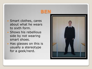 BENSmart clothes, cares about what he wears to sixth form.Shows his rebellious side by not wearing smart shoes.Has glasses on this is usually a stereotype for a geek/nerd.