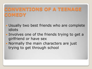 CONVENTIONS OF A TEENAGE COMEDYUsually two best friends who are complete idiotsInvolves one of the friends trying to get a girlfriend or have sexNormally the main characters are just trying to get through school  