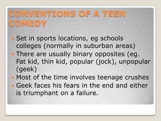 CONVENTIONS OF A TEEN COMEDYSet in sports locations, eg schools colleges (normally in suburban areas)There are usually binary opposites (eg. Fat kid, thin kid, popular (jock), unpopular (geek)Most of the time involves teenage crushes Geek faces his fears in the end and either is triumphant on a failure.