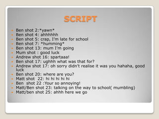 SCRIPTBen shot 2:*yawn*Ben shot 4: ahhhhhhBen shot 5: crap, I’m late for schoolBen shot 7: *humming*Ben shot 13: mum I’m going Mum shot : good luckAndrew shot 16: spartaaa!Ben shot 17: ughhhwhat was that for?Andrew shot 17: oh sorry didn’t realise it was you hahaha, good luckBen shot 20: where are you?Matt shot  22: hi hihihihiBen  shot 22 :Your so annoying!Matt/Ben shot 23: talking on the way to school( mumbling)Matt/ben shot 25: ahhh here we go 