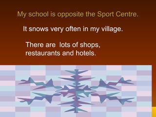 My school is opposite the Sport Centre. It snows very often in my village. There are  lots of shops, restaurants and hotels. 