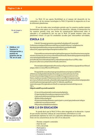 Eskola2.0esunprogramaincorporadoaEuskadiporelConsejodel
GobiernoycreadoporelMinisteriodeEducacióndelGobierno.Laimplantación
deesteprogramahatraídoconsigouncambiodrásticoenelámbitodela
educación,yaquesuponelapuestaenprácticadelasTICs.
Estecambiosecentraentresprincipalespilaresqueson:lasinfraestructurasyequipa
mientos;formación;serviciosycontenidosmultimedia.Dentrodelequipamientopodemo
sencontrarlapartedehardwarecompuesto
pornetbook(miniordenadorportátil),ordenadorparaelprofesor/a,PDIs,video
proyector,altavoces,armarioelectrificado,entreotros.
Porotroladoestálapartedelsoftware(laconfiguraciónbásica)quepodríaserlibreod
epago,esdecir,LinuxoMicrosoftWindows.
Parapoderllevaracaboesteprogramaadelanteseríaimprescindiblela
alfabetizacióndigitaldetodoelprofesoradoysucontinuaformación.Esta
formaciónseráimpartidaporlosasesoresdeBerritzegunesentresniveles:
básico,medioyavanzado.PodemosencontrarvariosBerritzegunesencada
provincia.Sobreelcontenido,sehaelaboradounaguíadematerialesenInternetquepueden
serutilizadosenesteprogramaEscuela2.0.Además,sepublican
materialesespecíficosparadesarrollardiversaspropuestasmetodológicascon
TICs.
ObjetivosdelProyectoEscuela2.0:
•Convertirlasaulastradicionalesenaulasdigitales
•CapacitaralprofesoradoencompetenciasconTICs
•Apoyarelcambiometodológicoenlasaulas
•Reducirlabrechadigital
•Potenciareltrabajodinámico,participativo,enred,apoyándoseentrabajos
colaborativosconotroscentros
•Mejorarlacalidaddelaenseñanza
ESKOLA 2.0
Pie de imagen o
gráfico..
Página 2 de 4
WEB 2.0 EN EDUCACIÓN
ESKOLA 2.0
Supone la
incorporación y
puesta en
práctica de las
TIC en el aula
Se puede decir que la Web 2.0 lleva años integrada en la educación. A pesar
de que muchos docentes cadecen de conocimientos informáticos se está
pretendiendo inplantar las web 2.0 y aplicarlas debidamente para la educación.
Estas son las características de las web 2.0 en educación:
- Permite compartir contenidos
- Fácil de usar
- Util y dovertida
- Participativa
- Es interactiva
- Dinámicas
- Aumenta la atención
La Web 2.0 nos aporta flexibilidad en el manejo del desarrollo de los
contenidos y de las mismas tecnologías.La Web 2.0 permite la migración en el uso
de diferentes plataformas.
El uso de todas estas tecnologías permite que los usuarios puedan manejar
herramientas como apoyo en los servicios de educación. Además, la interacción con
los usuarios permite crear una forma de comunicación bidireccional entre el
educador y el estudiante.Es por eso que la Web 2.0 puede tomarse como una
plataforma virtual a la que los estudiantes acceden para intercambiar actividades,
información y productos desarrollados.
La Web 2.0 nos aporta flexibilidad en el manejo del desarrollo de los contenidos y de las
mismas tecnologías.La Web 2.0 permite la migración en el uso de diferentes plataformas.
 