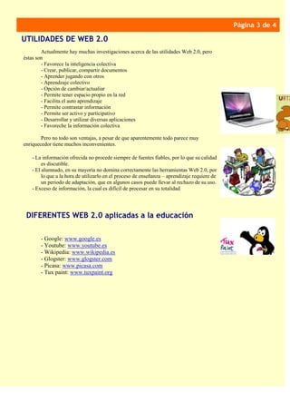 Pie de imagen o
gráfico.
Página 3 de 4
Actualmente hay muchas investigaciones acerca de las utilidades Web 2.0, pero
éstas son
- Favorece la inteligencia colectiva
- Crear, publicar, compartir documentos
- Aprender jugando con otros
- Aprendzaje colectivo
- Opción de cambiar/actualiar
- Permite tener espacio propio en la red
- Facilita el auto aprendizaje
- Permite contrastar información
- Permite ser activo y participativo
- Desarrollar y utilizar diversas aplicaciones
- Favoreche la información colectiva
Pero no todo son ventajas, a pesar de que aparentemente todo parece muy
enriquecedor tiene muchos inconvenientes.
- La información ofrecida no procede siempre de fuentes fiables, por lo que su calidad
es discutible.
- El alumnado, en su mayoría no domina correctamente las herramientas Web 2.0, por
lo que a la hora de utilizarlo en el proceso de enseñanza – aprendizaje requiere de
un periodo de adaptación, que en algunos casos puede llevar al rechazo de su uso.
- Exceso de información, la cual es difícil de procesar en su totalidad
UTILIDADES DE WEB 2.0
- Google: www.google.es
- Youtube: www.youtube.es
- Wikipedia: www.wikipedia.es
- Glogster: www.glogster.com
- Picasa: www.picasa.com
- Tux paint: www.tuxpaint.org
DIFERENTES WEB 2.0 aplicadas a la educación
 