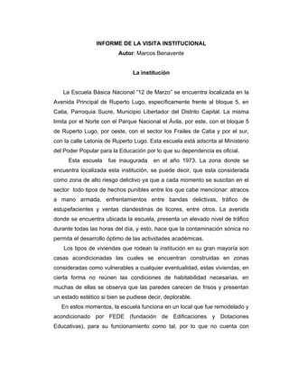 INFORME DE LA VISITA INSTITUCIONAL
                          Autor: Marcos Benavente


                                La institución


   La Escuela Básica Nacional “12 de Marzo” se encuentra localizada en la
Avenida Principal de Ruperto Lugo, específicamente frente al bloque 5, en
Catia, Parroquia Sucre, Municipio Libertador del Distrito Capital. La misma
limita por el Norte con el Parque Nacional el Ávila, por este, con el bloque 5
de Ruperto Lugo, por oeste, con el sector los Frailes de Catia y por el sur,
con la calle Letonia de Ruperto Lugo. Esta escuela está adscrita al Ministerio
del Poder Popular para la Educación por lo que su dependencia es oficial.
      Esta escuela    fue inaugurada    en el año 1973. La zona donde se
encuentra localizada esta institución, se puede decir, que esta considerada
como zona de alto riesgo delictivo ya que a cada momento se suscitan en el
sector todo tipos de hechos punibles entre los que cabe mencionar: atracos
a mano armada, enfrentamientos entre bandas delictivas, tráfico de
estupefacientes y ventas clandestinas de licores, entre otros. La avenida
donde se encuentra ubicada la escuela, presenta un elevado nivel de tráfico
durante todas las horas del día, y esto, hace que la contaminación sónica no
permita el desarrollo óptimo de las actividades académicas.
    Los tipos de viviendas que rodean la institución en su gran mayoría son
casas acondicionadas las cuales se encuentran construidas en zonas
consideradas como vulnerables a cualquier eventualidad, estas viviendas, en
cierta forma no reúnen las condiciones de habitabilidad necesarias, en
muchas de ellas se observa que las paredes carecen de frisos y presentan
un estado estético si bien se pudiese decir, deplorable.
   En estos momentos, la escuela funciona en un local que fue remodelado y
acondicionado por FEDE (fundación de Edificaciones y Dotaciones
Educativas), para su funcionamiento como tal, por lo que no cuenta con
 