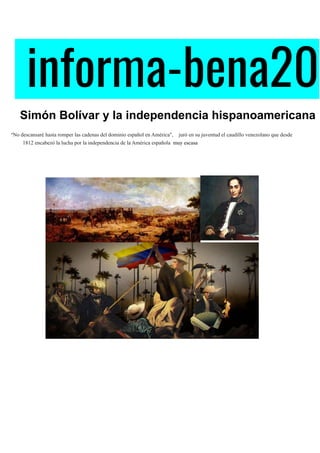 informa-bena20 
​ ​Simón Bolívar y la independencia hispanoamericana
​"​No descansaré hasta romper las cadenas del dominio español en América", juró en su juventud el caudillo venezolano que desde
1812 encabezó la lucha por la independencia de la América española muy escasa
 
 
 
 
 
 
 
 
 
 
 
 
 
 
 
 
 
 
 
 
