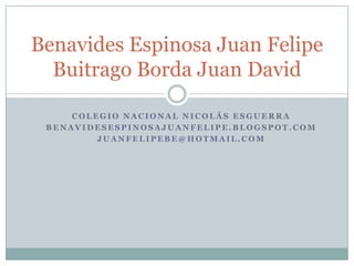 Benavides Espinosa Juan Felipe
Buitrago Borda Juan David
COLEGIO NACIONAL NICOLÁS ESGUERRA
BENAVIDESESPINOSAJUANFELIPE.BLOGSPOT.COM
JUANFELIPEBE@HOTMAIL.COM

 