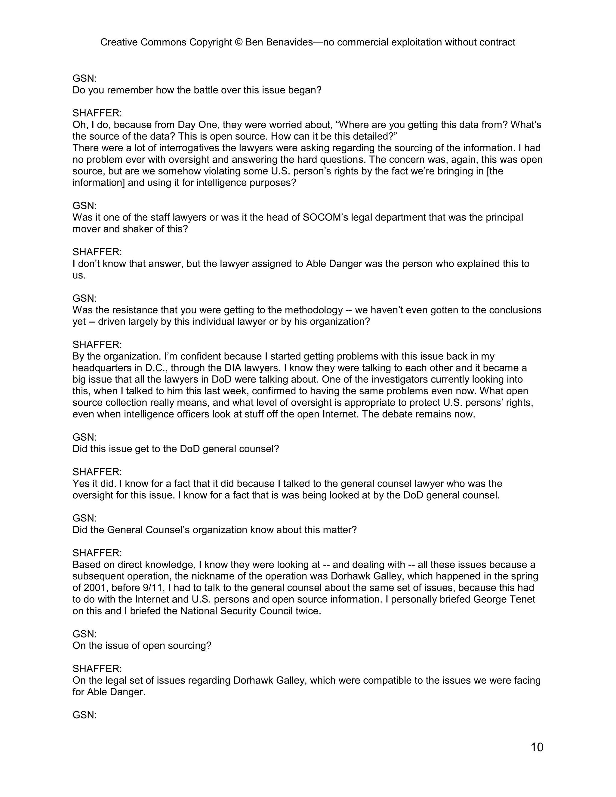 Creative Commons Copyright © Ben Benavides—no commercial exploitation without contract
10
GSN:
Do you remember how the battle over this issue began?
SHAFFER:
Oh, I do, because from Day One, they were worried about, “Where are you getting this data from? What’s
the source of the data? This is open source. How can it be this detailed?”
There were a lot of interrogatives the lawyers were asking regarding the sourcing of the information. I had
no problem ever with oversight and answering the hard questions. The concern was, again, this was open
source, but are we somehow violating some U.S. person’s rights by the fact we’re bringing in [the
information] and using it for intelligence purposes?
GSN:
Was it one of the staff lawyers or was it the head of SOCOM’s legal department that was the principal
mover and shaker of this?
SHAFFER:
I don’t know that answer, but the lawyer assigned to Able Danger was the person who explained this to
us.
GSN:
Was the resistance that you were getting to the methodology -- we haven’t even gotten to the conclusions
yet -- driven largely by this individual lawyer or by his organization?
SHAFFER:
By the organization. I’m confident because I started getting problems with this issue back in my
headquarters in D.C., through the DIA lawyers. I know they were talking to each other and it became a
big issue that all the lawyers in DoD were talking about. One of the investigators currently looking into
this, when I talked to him this last week, confirmed to having the same problems even now. What open
source collection really means, and what level of oversight is appropriate to protect U.S. persons’ rights,
even when intelligence officers look at stuff off the open Internet. The debate remains now.
GSN:
Did this issue get to the DoD general counsel?
SHAFFER:
Yes it did. I know for a fact that it did because I talked to the general counsel lawyer who was the
oversight for this issue. I know for a fact that is was being looked at by the DoD general counsel.
GSN:
Did the General Counsel’s organization know about this matter?
SHAFFER:
Based on direct knowledge, I know they were looking at -- and dealing with -- all these issues because a
subsequent operation, the nickname of the operation was Dorhawk Galley, which happened in the spring
of 2001, before 9/11, I had to talk to the general counsel about the same set of issues, because this had
to do with the Internet and U.S. persons and open source information. I personally briefed George Tenet
on this and I briefed the National Security Council twice.
GSN:
On the issue of open sourcing?
SHAFFER:
On the legal set of issues regarding Dorhawk Galley, which were compatible to the issues we were facing
for Able Danger.
GSN:
 