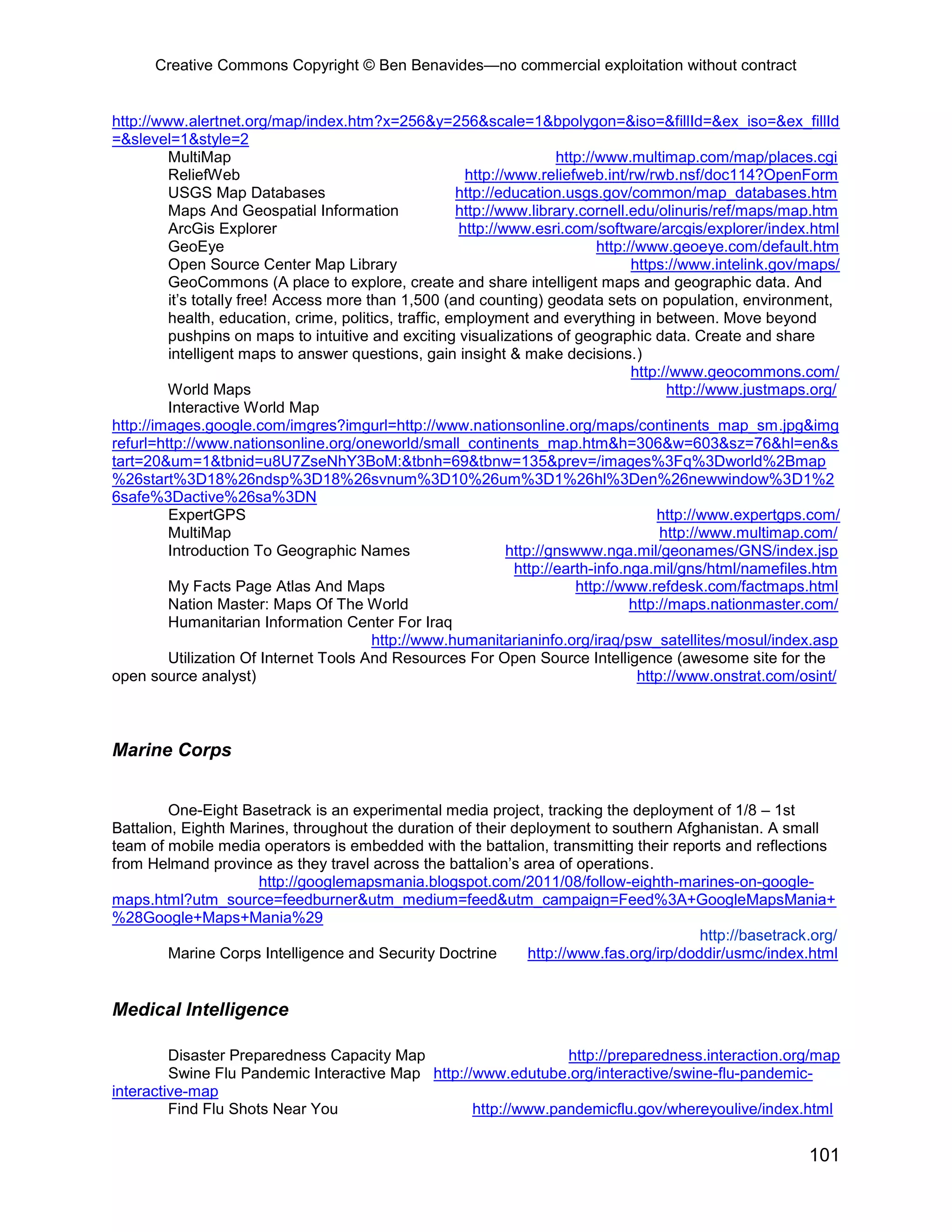 Creative Commons Copyright © Ben Benavides—no commercial exploitation without contract
101
http://www.alertnet.org/map/index.htm?x=256&y=256&scale=1&bpolygon=&iso=&fillId=&ex_iso=&ex_fillId
=&slevel=1&style=2
MultiMap http://www.multimap.com/map/places.cgi
ReliefWeb http://www.reliefweb.int/rw/rwb.nsf/doc114?OpenForm
USGS Map Databases http://education.usgs.gov/common/map_databases.htm
Maps And Geospatial Information http://www.library.cornell.edu/olinuris/ref/maps/map.htm
ArcGis Explorer http://www.esri.com/software/arcgis/explorer/index.html
GeoEye http://www.geoeye.com/default.htm
Open Source Center Map Library https://www.intelink.gov/maps/
GeoCommons (A place to explore, create and share intelligent maps and geographic data. And
it’s totally free! Access more than 1,500 (and counting) geodata sets on population, environment,
health, education, crime, politics, traffic, employment and everything in between. Move beyond
pushpins on maps to intuitive and exciting visualizations of geographic data. Create and share
intelligent maps to answer questions, gain insight & make decisions.)
http://www.geocommons.com/
World Maps http://www.justmaps.org/
Interactive World Map
http://images.google.com/imgres?imgurl=http://www.nationsonline.org/maps/continents_map_sm.jpg&img
refurl=http://www.nationsonline.org/oneworld/small_continents_map.htm&h=306&w=603&sz=76&hl=en&s
tart=20&um=1&tbnid=u8U7ZseNhY3BoM:&tbnh=69&tbnw=135&prev=/images%3Fq%3Dworld%2Bmap
%26start%3D18%26ndsp%3D18%26svnum%3D10%26um%3D1%26hl%3Den%26newwindow%3D1%2
6safe%3Dactive%26sa%3DN
ExpertGPS http://www.expertgps.com/
MultiMap http://www.multimap.com/
Introduction To Geographic Names http://gnswww.nga.mil/geonames/GNS/index.jsp
http://earth-info.nga.mil/gns/html/namefiles.htm
My Facts Page Atlas And Maps http://www.refdesk.com/factmaps.html
Nation Master: Maps Of The World http://maps.nationmaster.com/
Humanitarian Information Center For Iraq
http://www.humanitarianinfo.org/iraq/psw_satellites/mosul/index.asp
Utilization Of Internet Tools And Resources For Open Source Intelligence (awesome site for the
open source analyst) http://www.onstrat.com/osint/
Marine Corps
One-Eight Basetrack is an experimental media project, tracking the deployment of 1/8 – 1st
Battalion, Eighth Marines, throughout the duration of their deployment to southern Afghanistan. A small
team of mobile media operators is embedded with the battalion, transmitting their reports and reflections
from Helmand province as they travel across the battalion’s area of operations.
http://googlemapsmania.blogspot.com/2011/08/follow-eighth-marines-on-google-
maps.html?utm_source=feedburner&utm_medium=feed&utm_campaign=Feed%3A+GoogleMapsMania+
%28Google+Maps+Mania%29
http://basetrack.org/
Marine Corps Intelligence and Security Doctrine http://www.fas.org/irp/doddir/usmc/index.html
Medical Intelligence
Disaster Preparedness Capacity Map http://preparedness.interaction.org/map
Swine Flu Pandemic Interactive Map http://www.edutube.org/interactive/swine-flu-pandemic-
interactive-map
Find Flu Shots Near You http://www.pandemicflu.gov/whereyoulive/index.html
 