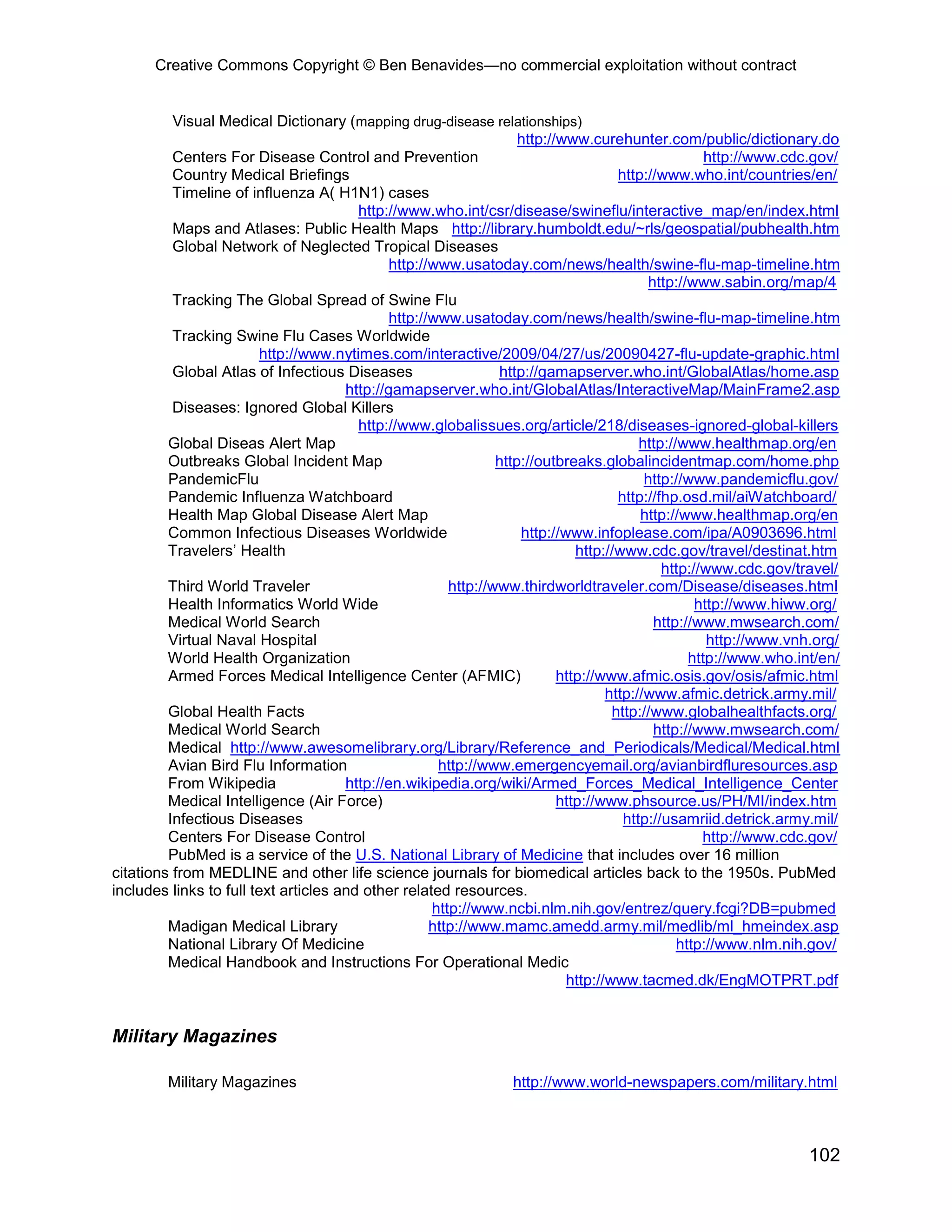 Creative Commons Copyright © Ben Benavides—no commercial exploitation without contract
102
Visual Medical Dictionary (mapping drug-disease relationships)
http://www.curehunter.com/public/dictionary.do
Centers For Disease Control and Prevention http://www.cdc.gov/
Country Medical Briefings http://www.who.int/countries/en/
Timeline of influenza A( H1N1) cases
http://www.who.int/csr/disease/swineflu/interactive_map/en/index.html
Maps and Atlases: Public Health Maps http://library.humboldt.edu/~rls/geospatial/pubhealth.htm
Global Network of Neglected Tropical Diseases
http://www.usatoday.com/news/health/swine-flu-map-timeline.htm
http://www.sabin.org/map/4
Tracking The Global Spread of Swine Flu
http://www.usatoday.com/news/health/swine-flu-map-timeline.htm
Tracking Swine Flu Cases Worldwide
http://www.nytimes.com/interactive/2009/04/27/us/20090427-flu-update-graphic.html
Global Atlas of Infectious Diseases http://gamapserver.who.int/GlobalAtlas/home.asp
http://gamapserver.who.int/GlobalAtlas/InteractiveMap/MainFrame2.asp
Diseases: Ignored Global Killers
http://www.globalissues.org/article/218/diseases-ignored-global-killers
Global Diseas Alert Map http://www.healthmap.org/en
Outbreaks Global Incident Map http://outbreaks.globalincidentmap.com/home.php
PandemicFlu http://www.pandemicflu.gov/
Pandemic Influenza Watchboard http://fhp.osd.mil/aiWatchboard/
Health Map Global Disease Alert Map http://www.healthmap.org/en
Common Infectious Diseases Worldwide http://www.infoplease.com/ipa/A0903696.html
Travelers’ Health http://www.cdc.gov/travel/destinat.htm
http://www.cdc.gov/travel/
Third World Traveler http://www.thirdworldtraveler.com/Disease/diseases.html
Health Informatics World Wide http://www.hiww.org/
Medical World Search http://www.mwsearch.com/
Virtual Naval Hospital http://www.vnh.org/
World Health Organization http://www.who.int/en/
Armed Forces Medical Intelligence Center (AFMIC) http://www.afmic.osis.gov/osis/afmic.html
http://www.afmic.detrick.army.mil/
Global Health Facts http://www.globalhealthfacts.org/
Medical World Search http://www.mwsearch.com/
Medical http://www.awesomelibrary.org/Library/Reference_and_Periodicals/Medical/Medical.html
Avian Bird Flu Information http://www.emergencyemail.org/avianbirdfluresources.asp
From Wikipedia http://en.wikipedia.org/wiki/Armed_Forces_Medical_Intelligence_Center
Medical Intelligence (Air Force) http://www.phsource.us/PH/MI/index.htm
Infectious Diseases http://usamriid.detrick.army.mil/
Centers For Disease Control http://www.cdc.gov/
PubMed is a service of the U.S. National Library of Medicine that includes over 16 million
citations from MEDLINE and other life science journals for biomedical articles back to the 1950s. PubMed
includes links to full text articles and other related resources.
http://www.ncbi.nlm.nih.gov/entrez/query.fcgi?DB=pubmed
Madigan Medical Library http://www.mamc.amedd.army.mil/medlib/ml_hmeindex.asp
National Library Of Medicine http://www.nlm.nih.gov/
Medical Handbook and Instructions For Operational Medic
http://www.tacmed.dk/EngMOTPRT.pdf
Military Magazines
Military Magazines http://www.world-newspapers.com/military.html
 