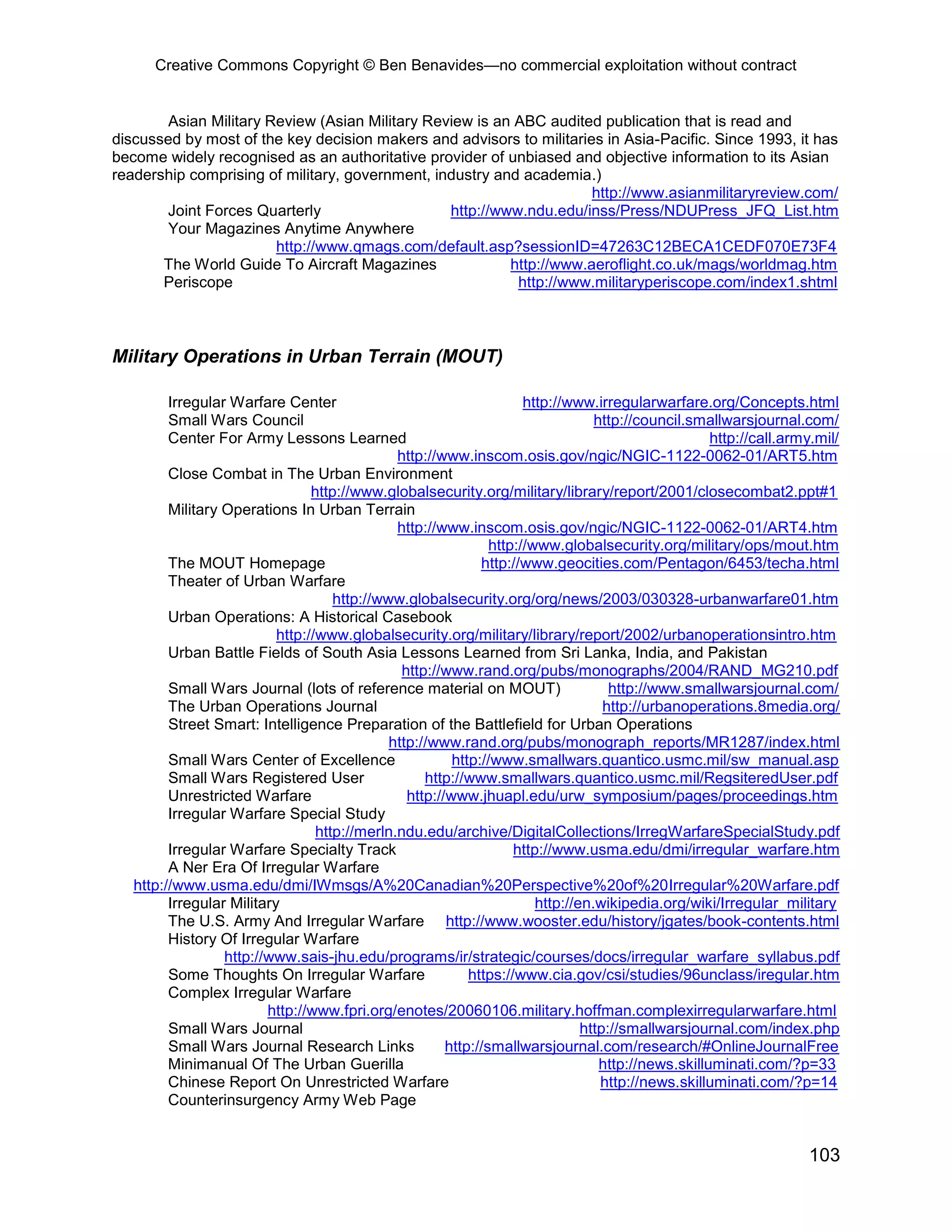 Creative Commons Copyright © Ben Benavides—no commercial exploitation without contract
103
Asian Military Review (Asian Military Review is an ABC audited publication that is read and
discussed by most of the key decision makers and advisors to militaries in Asia-Pacific. Since 1993, it has
become widely recognised as an authoritative provider of unbiased and objective information to its Asian
readership comprising of military, government, industry and academia.)
http://www.asianmilitaryreview.com/
Joint Forces Quarterly http://www.ndu.edu/inss/Press/NDUPress_JFQ_List.htm
Your Magazines Anytime Anywhere
http://www.qmags.com/default.asp?sessionID=47263C12BECA1CEDF070E73F4
The World Guide To Aircraft Magazines http://www.aeroflight.co.uk/mags/worldmag.htm
Periscope http://www.militaryperiscope.com/index1.shtml
Military Operations in Urban Terrain (MOUT)
Irregular Warfare Center http://www.irregularwarfare.org/Concepts.html
Small Wars Council http://council.smallwarsjournal.com/
Center For Army Lessons Learned http://call.army.mil/
http://www.inscom.osis.gov/ngic/NGIC-1122-0062-01/ART5.htm
Close Combat in The Urban Environment
http://www.globalsecurity.org/military/library/report/2001/closecombat2.ppt#1
Military Operations In Urban Terrain
http://www.inscom.osis.gov/ngic/NGIC-1122-0062-01/ART4.htm
http://www.globalsecurity.org/military/ops/mout.htm
The MOUT Homepage http://www.geocities.com/Pentagon/6453/techa.html
Theater of Urban Warfare
http://www.globalsecurity.org/org/news/2003/030328-urbanwarfare01.htm
Urban Operations: A Historical Casebook
http://www.globalsecurity.org/military/library/report/2002/urbanoperationsintro.htm
Urban Battle Fields of South Asia Lessons Learned from Sri Lanka, India, and Pakistan
http://www.rand.org/pubs/monographs/2004/RAND_MG210.pdf
Small Wars Journal (lots of reference material on MOUT) http://www.smallwarsjournal.com/
The Urban Operations Journal http://urbanoperations.8media.org/
Street Smart: Intelligence Preparation of the Battlefield for Urban Operations
http://www.rand.org/pubs/monograph_reports/MR1287/index.html
Small Wars Center of Excellence http://www.smallwars.quantico.usmc.mil/sw_manual.asp
Small Wars Registered User http://www.smallwars.quantico.usmc.mil/RegsiteredUser.pdf
Unrestricted Warfare http://www.jhuapl.edu/urw_symposium/pages/proceedings.htm
Irregular Warfare Special Study
http://merln.ndu.edu/archive/DigitalCollections/IrregWarfareSpecialStudy.pdf
Irregular Warfare Specialty Track http://www.usma.edu/dmi/irregular_warfare.htm
A Ner Era Of Irregular Warfare
http://www.usma.edu/dmi/IWmsgs/A%20Canadian%20Perspective%20of%20Irregular%20Warfare.pdf
Irregular Military http://en.wikipedia.org/wiki/Irregular_military
The U.S. Army And Irregular Warfare http://www.wooster.edu/history/jgates/book-contents.html
History Of Irregular Warfare
http://www.sais-jhu.edu/programs/ir/strategic/courses/docs/irregular_warfare_syllabus.pdf
Some Thoughts On Irregular Warfare https://www.cia.gov/csi/studies/96unclass/iregular.htm
Complex Irregular Warfare
http://www.fpri.org/enotes/20060106.military.hoffman.complexirregularwarfare.html
Small Wars Journal http://smallwarsjournal.com/index.php
Small Wars Journal Research Links http://smallwarsjournal.com/research/#OnlineJournalFree
Minimanual Of The Urban Guerilla http://news.skilluminati.com/?p=33
Chinese Report On Unrestricted Warfare http://news.skilluminati.com/?p=14
Counterinsurgency Army Web Page
 