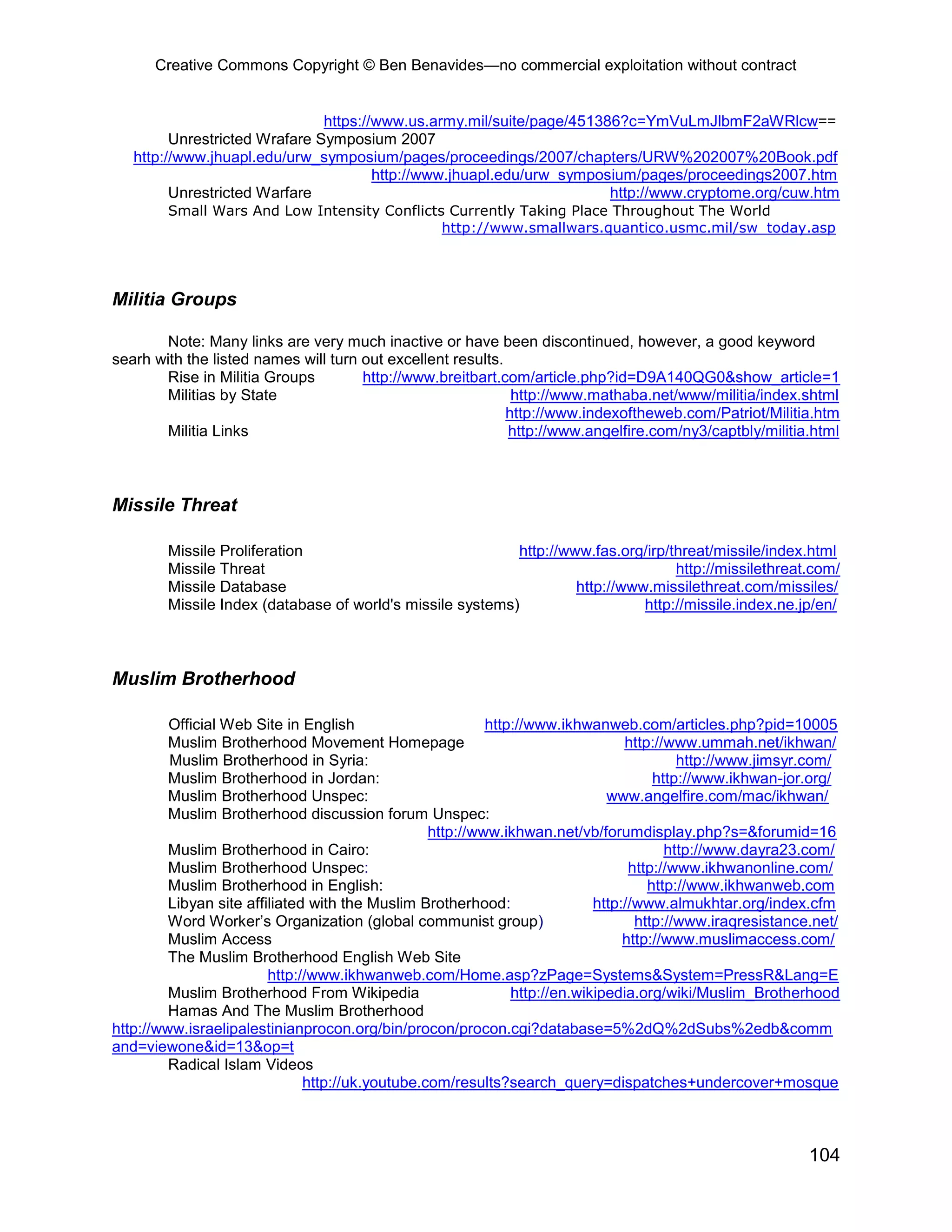 Creative Commons Copyright © Ben Benavides—no commercial exploitation without contract
104
https://www.us.army.mil/suite/page/451386?c=YmVuLmJlbmF2aWRlcw==
Unrestricted Wrafare Symposium 2007
http://www.jhuapl.edu/urw_symposium/pages/proceedings/2007/chapters/URW%202007%20Book.pdf
http://www.jhuapl.edu/urw_symposium/pages/proceedings2007.htm
Unrestricted Warfare http://www.cryptome.org/cuw.htm
Small Wars And Low Intensity Conflicts Currently Taking Place Throughout The World
http://www.smallwars.quantico.usmc.mil/sw_today.asp
Militia Groups
Note: Many links are very much inactive or have been discontinued, however, a good keyword
searh with the listed names will turn out excellent results.
Rise in Militia Groups http://www.breitbart.com/article.php?id=D9A140QG0&show_article=1
Militias by State http://www.mathaba.net/www/militia/index.shtml
http://www.indexoftheweb.com/Patriot/Militia.htm
Militia Links http://www.angelfire.com/ny3/captbly/militia.html
Missile Threat
Missile Proliferation http://www.fas.org/irp/threat/missile/index.html
Missile Threat http://missilethreat.com/
Missile Database http://www.missilethreat.com/missiles/
Missile Index (database of world's missile systems) http://missile.index.ne.jp/en/
Muslim Brotherhood
Official Web Site in English http://www.ikhwanweb.com/articles.php?pid=10005
Muslim Brotherhood Movement Homepage http://www.ummah.net/ikhwan/
Muslim Brotherhood in Syria: http://www.jimsyr.com/
Muslim Brotherhood in Jordan: http://www.ikhwan-jor.org/
Muslim Brotherhood Unspec: www.angelfire.com/mac/ikhwan/
Muslim Brotherhood discussion forum Unspec:
http://www.ikhwan.net/vb/forumdisplay.php?s=&forumid=16
Muslim Brotherhood in Cairo: http://www.dayra23.com/
Muslim Brotherhood Unspec: http://www.ikhwanonline.com/
Muslim Brotherhood in English: http://www.ikhwanweb.com
Libyan site affiliated with the Muslim Brotherhood: http://www.almukhtar.org/index.cfm
Word Worker’s Organization (global communist group) http://www.iraqresistance.net/
Muslim Access http://www.muslimaccess.com/
The Muslim Brotherhood English Web Site
http://www.ikhwanweb.com/Home.asp?zPage=Systems&System=PressR&Lang=E
Muslim Brotherhood From Wikipedia http://en.wikipedia.org/wiki/Muslim_Brotherhood
Hamas And The Muslim Brotherhood
http://www.israelipalestinianprocon.org/bin/procon/procon.cgi?database=5%2dQ%2dSubs%2edb&comm
and=viewone&id=13&op=t
Radical Islam Videos
http://uk.youtube.com/results?search_query=dispatches+undercover+mosque
 