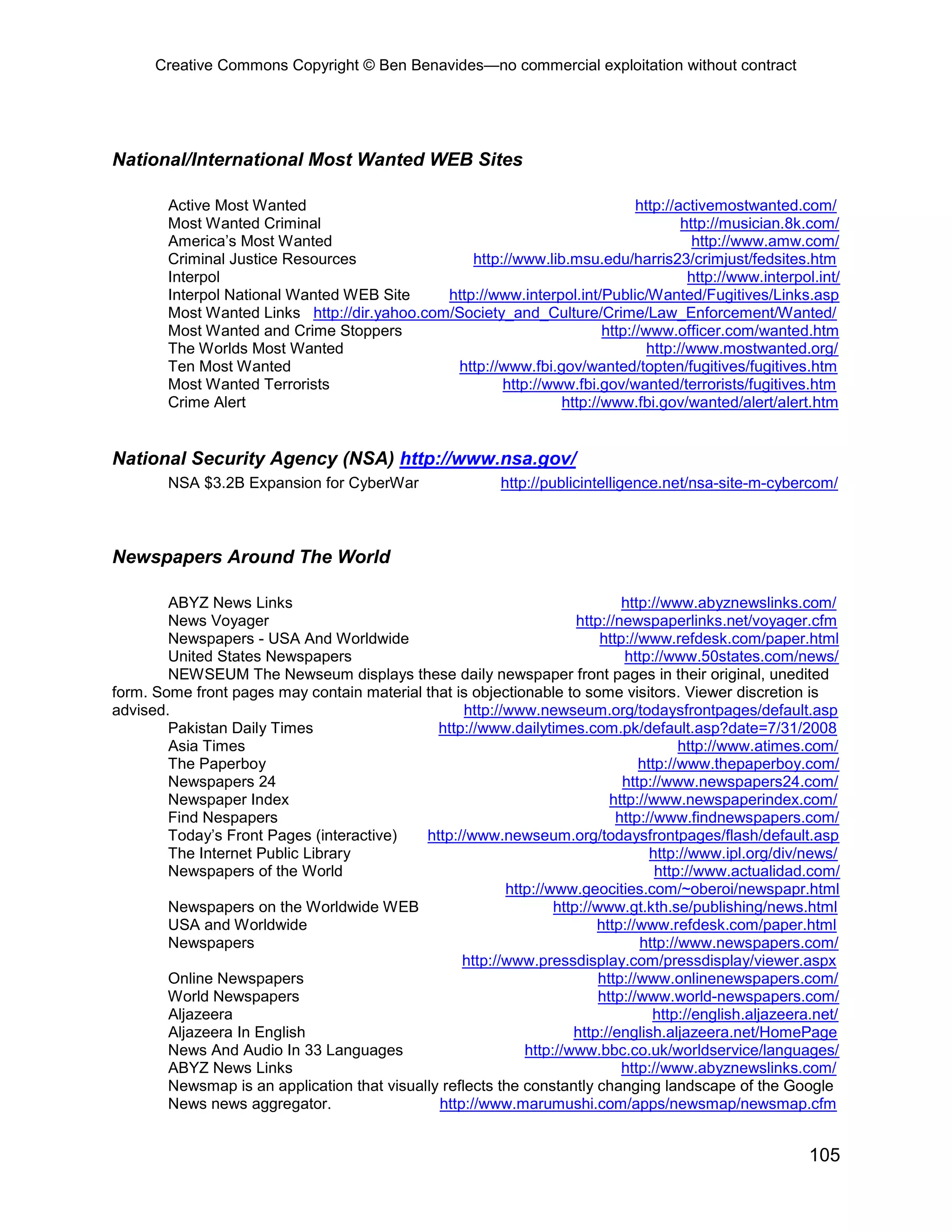 Creative Commons Copyright © Ben Benavides—no commercial exploitation without contract
105
National/International Most Wanted WEB Sites
Active Most Wanted http://activemostwanted.com/
Most Wanted Criminal http://musician.8k.com/
America’s Most Wanted http://www.amw.com/
Criminal Justice Resources http://www.lib.msu.edu/harris23/crimjust/fedsites.htm
Interpol http://www.interpol.int/
Interpol National Wanted WEB Site http://www.interpol.int/Public/Wanted/Fugitives/Links.asp
Most Wanted Links http://dir.yahoo.com/Society_and_Culture/Crime/Law_Enforcement/Wanted/
Most Wanted and Crime Stoppers http://www.officer.com/wanted.htm
The Worlds Most Wanted http://www.mostwanted.org/
Ten Most Wanted http://www.fbi.gov/wanted/topten/fugitives/fugitives.htm
Most Wanted Terrorists http://www.fbi.gov/wanted/terrorists/fugitives.htm
Crime Alert http://www.fbi.gov/wanted/alert/alert.htm
National Security Agency (NSA) http://www.nsa.gov/
NSA $3.2B Expansion for CyberWar http://publicintelligence.net/nsa-site-m-cybercom/
Newspapers Around The World
ABYZ News Links http://www.abyznewslinks.com/
News Voyager http://newspaperlinks.net/voyager.cfm
Newspapers - USA And Worldwide http://www.refdesk.com/paper.html
United States Newspapers http://www.50states.com/news/
NEWSEUM The Newseum displays these daily newspaper front pages in their original, unedited
form. Some front pages may contain material that is objectionable to some visitors. Viewer discretion is
advised. http://www.newseum.org/todaysfrontpages/default.asp
Pakistan Daily Times http://www.dailytimes.com.pk/default.asp?date=7/31/2008
Asia Times http://www.atimes.com/
The Paperboy http://www.thepaperboy.com/
Newspapers 24 http://www.newspapers24.com/
Newspaper Index http://www.newspaperindex.com/
Find Nespapers http://www.findnewspapers.com/
Today’s Front Pages (interactive) http://www.newseum.org/todaysfrontpages/flash/default.asp
The Internet Public Library http://www.ipl.org/div/news/
Newspapers of the World http://www.actualidad.com/
http://www.geocities.com/~oberoi/newspapr.html
Newspapers on the Worldwide WEB http://www.gt.kth.se/publishing/news.html
USA and Worldwide http://www.refdesk.com/paper.html
Newspapers http://www.newspapers.com/
http://www.pressdisplay.com/pressdisplay/viewer.aspx
Online Newspapers http://www.onlinenewspapers.com/
World Newspapers http://www.world-newspapers.com/
Aljazeera http://english.aljazeera.net/
Aljazeera In English http://english.aljazeera.net/HomePage
News And Audio In 33 Languages http://www.bbc.co.uk/worldservice/languages/
ABYZ News Links http://www.abyznewslinks.com/
Newsmap is an application that visually reflects the constantly changing landscape of the Google
News news aggregator. http://www.marumushi.com/apps/newsmap/newsmap.cfm
 