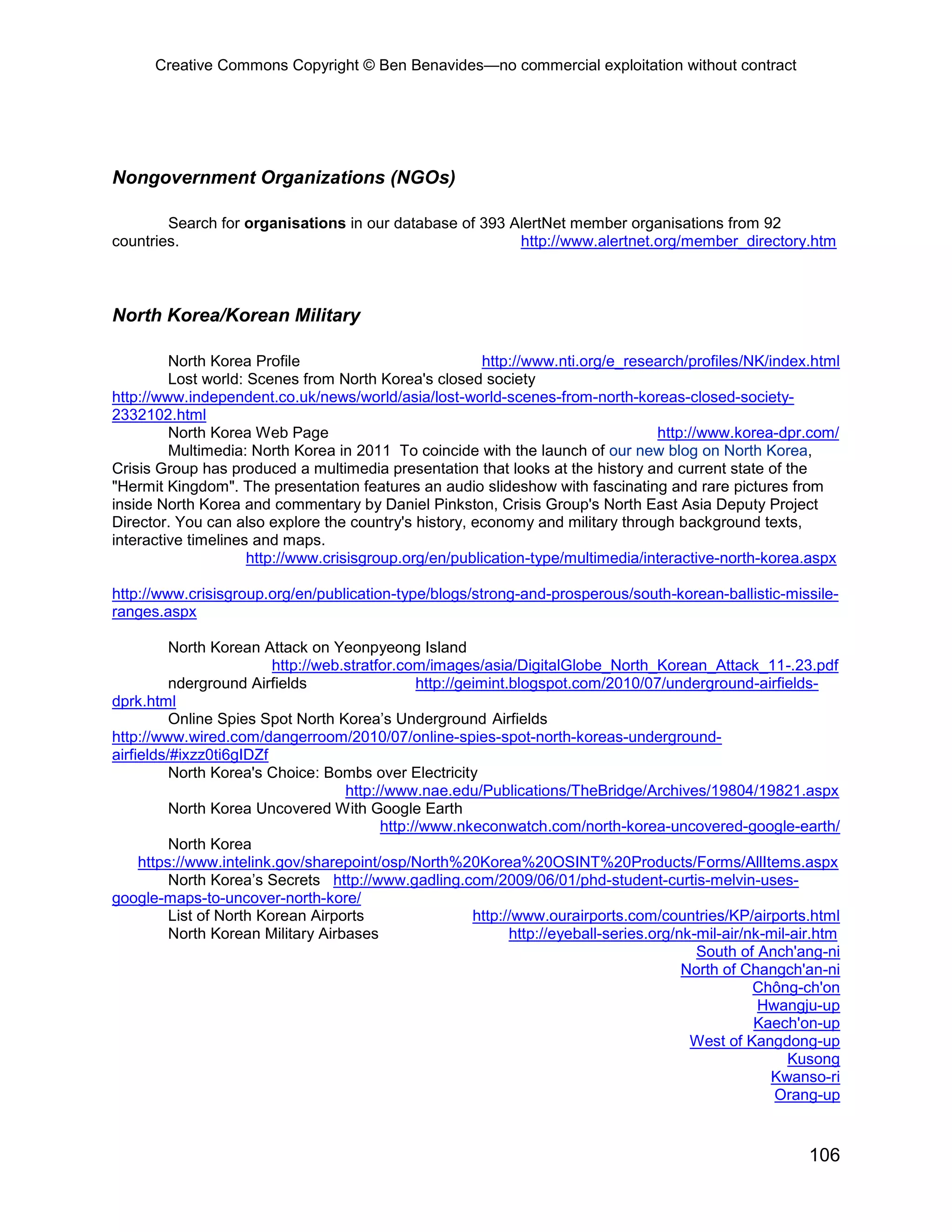 Creative Commons Copyright © Ben Benavides—no commercial exploitation without contract
106
Nongovernment Organizations (NGOs)
Search for organisations in our database of 393 AlertNet member organisations from 92
countries. http://www.alertnet.org/member_directory.htm
North Korea/Korean Military
North Korea Profile http://www.nti.org/e_research/profiles/NK/index.html
Lost world: Scenes from North Korea's closed society
http://www.independent.co.uk/news/world/asia/lost-world-scenes-from-north-koreas-closed-society-
2332102.html
North Korea Web Page http://www.korea-dpr.com/
Multimedia: North Korea in 2011 To coincide with the launch of our new blog on North Korea,
Crisis Group has produced a multimedia presentation that looks at the history and current state of the
"Hermit Kingdom". The presentation features an audio slideshow with fascinating and rare pictures from
inside North Korea and commentary by Daniel Pinkston, Crisis Group's North East Asia Deputy Project
Director. You can also explore the country's history, economy and military through background texts,
interactive timelines and maps.
http://www.crisisgroup.org/en/publication-type/multimedia/interactive-north-korea.aspx
http://www.crisisgroup.org/en/publication-type/blogs/strong-and-prosperous/south-korean-ballistic-missile-
ranges.aspx
North Korean Attack on Yeonpyeong Island
http://web.stratfor.com/images/asia/DigitalGlobe_North_Korean_Attack_11-.23.pdf
nderground Airfields http://geimint.blogspot.com/2010/07/underground-airfields-
dprk.html
Online Spies Spot North Korea’s Underground Airfields
http://www.wired.com/dangerroom/2010/07/online-spies-spot-north-koreas-underground-
airfields/#ixzz0ti6gIDZf
North Korea's Choice: Bombs over Electricity
http://www.nae.edu/Publications/TheBridge/Archives/19804/19821.aspx
North Korea Uncovered With Google Earth
http://www.nkeconwatch.com/north-korea-uncovered-google-earth/
North Korea
https://www.intelink.gov/sharepoint/osp/North%20Korea%20OSINT%20Products/Forms/AllItems.aspx
North Korea’s Secrets http://www.gadling.com/2009/06/01/phd-student-curtis-melvin-uses-
google-maps-to-uncover-north-kore/
List of North Korean Airports http://www.ourairports.com/countries/KP/airports.html
North Korean Military Airbases http://eyeball-series.org/nk-mil-air/nk-mil-air.htm
South of Anch'ang-ni
North of Changch'an-ni
Chông-ch'on
Hwangju-up
Kaech'on-up
West of Kangdong-up
Kusong
Kwanso-ri
Orang-up
 