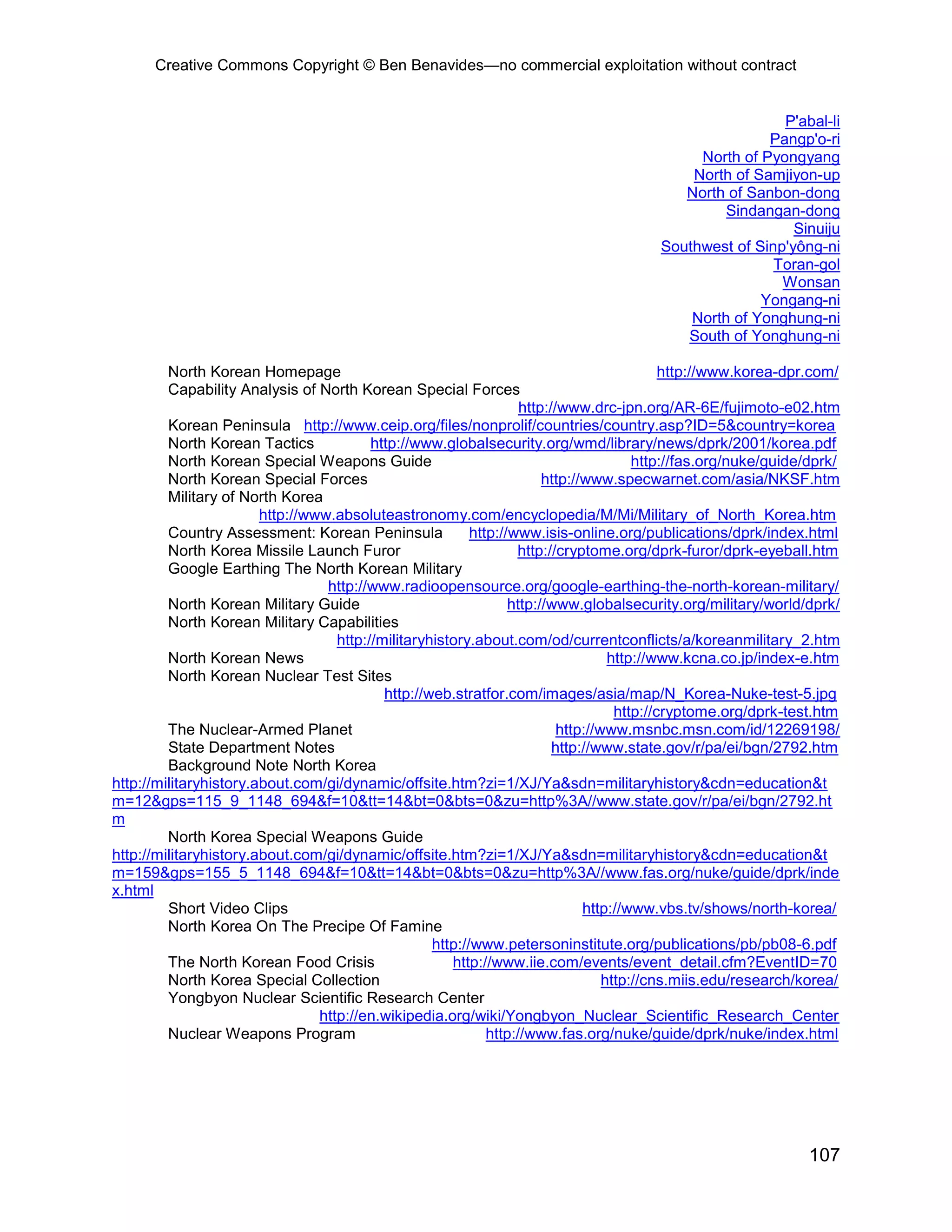 Creative Commons Copyright © Ben Benavides—no commercial exploitation without contract
107
P'abal-li
Pangp'o-ri
North of Pyongyang
North of Samjiyon-up
North of Sanbon-dong
Sindangan-dong
Sinuiju
Southwest of Sinp'yông-ni
Toran-gol
Wonsan
Yongang-ni
North of Yonghung-ni
South of Yonghung-ni
North Korean Homepage http://www.korea-dpr.com/
Capability Analysis of North Korean Special Forces
http://www.drc-jpn.org/AR-6E/fujimoto-e02.htm
Korean Peninsula http://www.ceip.org/files/nonprolif/countries/country.asp?ID=5&country=korea
North Korean Tactics http://www.globalsecurity.org/wmd/library/news/dprk/2001/korea.pdf
North Korean Special Weapons Guide http://fas.org/nuke/guide/dprk/
North Korean Special Forces http://www.specwarnet.com/asia/NKSF.htm
Military of North Korea
http://www.absoluteastronomy.com/encyclopedia/M/Mi/Military_of_North_Korea.htm
Country Assessment: Korean Peninsula http://www.isis-online.org/publications/dprk/index.html
North Korea Missile Launch Furor http://cryptome.org/dprk-furor/dprk-eyeball.htm
Google Earthing The North Korean Military
http://www.radioopensource.org/google-earthing-the-north-korean-military/
North Korean Military Guide http://www.globalsecurity.org/military/world/dprk/
North Korean Military Capabilities
http://militaryhistory.about.com/od/currentconflicts/a/koreanmilitary_2.htm
North Korean News http://www.kcna.co.jp/index-e.htm
North Korean Nuclear Test Sites
http://web.stratfor.com/images/asia/map/N_Korea-Nuke-test-5.jpg
http://cryptome.org/dprk-test.htm
The Nuclear-Armed Planet http://www.msnbc.msn.com/id/12269198/
State Department Notes http://www.state.gov/r/pa/ei/bgn/2792.htm
Background Note North Korea
http://militaryhistory.about.com/gi/dynamic/offsite.htm?zi=1/XJ/Ya&sdn=militaryhistory&cdn=education&t
m=12&gps=115_9_1148_694&f=10&tt=14&bt=0&bts=0&zu=http%3A//www.state.gov/r/pa/ei/bgn/2792.ht
m
North Korea Special Weapons Guide
http://militaryhistory.about.com/gi/dynamic/offsite.htm?zi=1/XJ/Ya&sdn=militaryhistory&cdn=education&t
m=159&gps=155_5_1148_694&f=10&tt=14&bt=0&bts=0&zu=http%3A//www.fas.org/nuke/guide/dprk/inde
x.html
Short Video Clips http://www.vbs.tv/shows/north-korea/
North Korea On The Precipe Of Famine
http://www.petersoninstitute.org/publications/pb/pb08-6.pdf
The North Korean Food Crisis http://www.iie.com/events/event_detail.cfm?EventID=70
North Korea Special Collection http://cns.miis.edu/research/korea/
Yongbyon Nuclear Scientific Research Center
http://en.wikipedia.org/wiki/Yongbyon_Nuclear_Scientific_Research_Center
Nuclear Weapons Program http://www.fas.org/nuke/guide/dprk/nuke/index.html
 