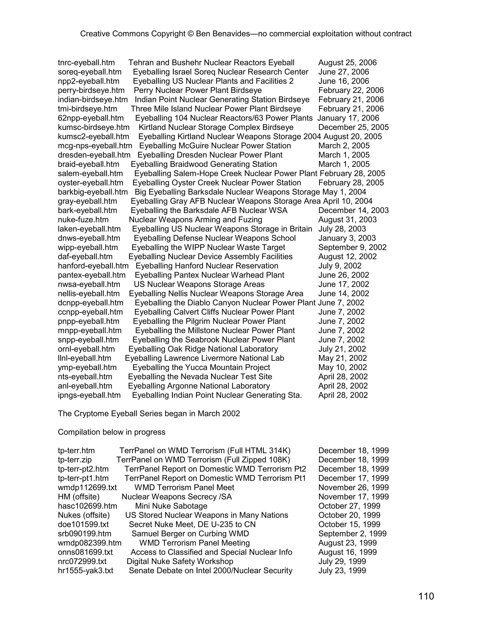 Creative Commons Copyright © Ben Benavides—no commercial exploitation without contract
110
tnrc-eyeball.htm Tehran and Bushehr Nuclear Reactors Eyeball August 25, 2006
soreq-eyeball.htm Eyeballing Israel Soreq Nuclear Research Center June 27, 2006
npp2-eyeball.htm Eyeballing US Nuclear Plants and Facilities 2 June 16, 2006
perry-birdseye.htm Perry Nuclear Power Plant Birdseye February 22, 2006
indian-birdseye.htm Indian Point Nuclear Generating Station Birdseye February 21, 2006
tmi-birdseye.htm Three Mile Island Nuclear Power Plant Birdseye February 21, 2006
62npp-eyeball.htm Eyeballing 104 Nuclear Reactors/63 Power Plants January 17, 2006
kumsc-birdseye.htm Kirtland Nuclear Storage Complex Birdseye December 25, 2005
kumsc2-eyeball.htm Eyeballing Kirtland Nuclear Weapons Storage 2004 August 20, 2005
mcg-nps-eyeball.htm Eyeballing McGuire Nuclear Power Station March 2, 2005
dresden-eyeball.htm Eyeballing Dresden Nuclear Power Plant March 1, 2005
braid-eyeball.htm Eyeballing Braidwood Generating Station March 1, 2005
salem-eyeball.htm Eyeballing Salem-Hope Creek Nuclear Power Plant February 28, 2005
oyster-eyeball.htm Eyeballing Oyster Creek Nuclear Power Station February 28, 2005
barkbig-eyeball.htm Big Eyeballing Barksdale Nuclear Weapons Storage May 1, 2004
gray-eyeball.htm Eyeballing Gray AFB Nuclear Weapons Storage Area April 10, 2004
bark-eyeball.htm Eyeballing the Barksdale AFB Nuclear WSA December 14, 2003
nuke-fuze.htm Nuclear Weapons Arming and Fuzing August 31, 2003
laken-eyeball.htm Eyeballing US Nuclear Weapons Storage in Britain July 28, 2003
dnws-eyeball.htm Eyeballing Defense Nuclear Weapons School January 3, 2003
wipp-eyeball.htm Eyeballing the WIPP Nuclear Waste Target September 9, 2002
daf-eyeball.htm Eyeballing Nuclear Device Assembly Facilities August 12, 2002
hanford-eyeball.htm Eyeballing Hanford Nuclear Reservation July 9, 2002
pantex-eyeball.htm Eyeballing Pantex Nuclear Warhead Plant June 26, 2002
nwsa-eyeball.htm US Nuclear Weapons Storage Areas June 17, 2002
nellis-eyeball.htm Eyeballing Nellis Nuclear Weapons Storage Area June 14, 2002
dcnpp-eyeball.htm Eyeballing the Diablo Canyon Nuclear Power Plant June 7, 2002
ccnpp-eyeball.htm Eyeballing Calvert Cliffs Nuclear Power Plant June 7, 2002
pnpp-eyeball.htm Eyeballing the Pilgrim Nuclear Power Plant June 7, 2002
mnpp-eyeball.htm Eyeballing the Millstone Nuclear Power Plant June 7, 2002
snpp-eyeball.htm Eyeballing the Seabrook Nuclear Power Plant June 7, 2002
ornl-eyeball.htm Eyeballing Oak Ridge National Laboratory July 21, 2002
llnl-eyeball.htm Eyeballing Lawrence Livermore National Lab May 21, 2002
ymp-eyeball.htm Eyeballing the Yucca Mountain Project May 10, 2002
nts-eyeball.htm Eyeballing the Nevada Nuclear Test Site April 28, 2002
anl-eyeball.htm Eyeballing Argonne National Laboratory April 28, 2002
ipngs-eyeball.htm Eyeballing Indian Point Nuclear Generating Sta. April 28, 2002
The Cryptome Eyeball Series began in March 2002
Compilation below in progress
tp-terr.htm TerrPanel on WMD Terrorism (Full HTML 314K) December 18, 1999
tp-terr.zip TerrPanel on WMD Terrorism (Full Zipped 108K) December 18, 1999
tp-terr-pt2.htm TerrPanel Report on Domestic WMD Terrorism Pt2 December 18, 1999
tp-terr-pt1.htm TerrPanel Report on Domestic WMD Terrorism Pt1 December 17, 1999
wmdp112699.txt WMD Terrorism Panel Meet November 26, 1999
HM (offsite) Nuclear Weapons Secrecy /SA November 17, 1999
hasc102699.htm Mini Nuke Sabotage October 27, 1999
Nukes (offsite) US Stored Nuclear Weapons in Many Nations October 20, 1999
doe101599.txt Secret Nuke Meet, DE U-235 to CN October 15, 1999
srb090199.htm Samuel Berger on Curbing WMD September 2, 1999
wmdp082399.htm WMD Terrorism Panel Meeting August 23, 1999
onns081699.txt Access to Classified and Special Nuclear Info August 16, 1999
nrc072999.txt Digital Nuke Safety Workshop July 29, 1999
hr1555-yak3.txt Senate Debate on Intel 2000/Nuclear Security July 23, 1999
 