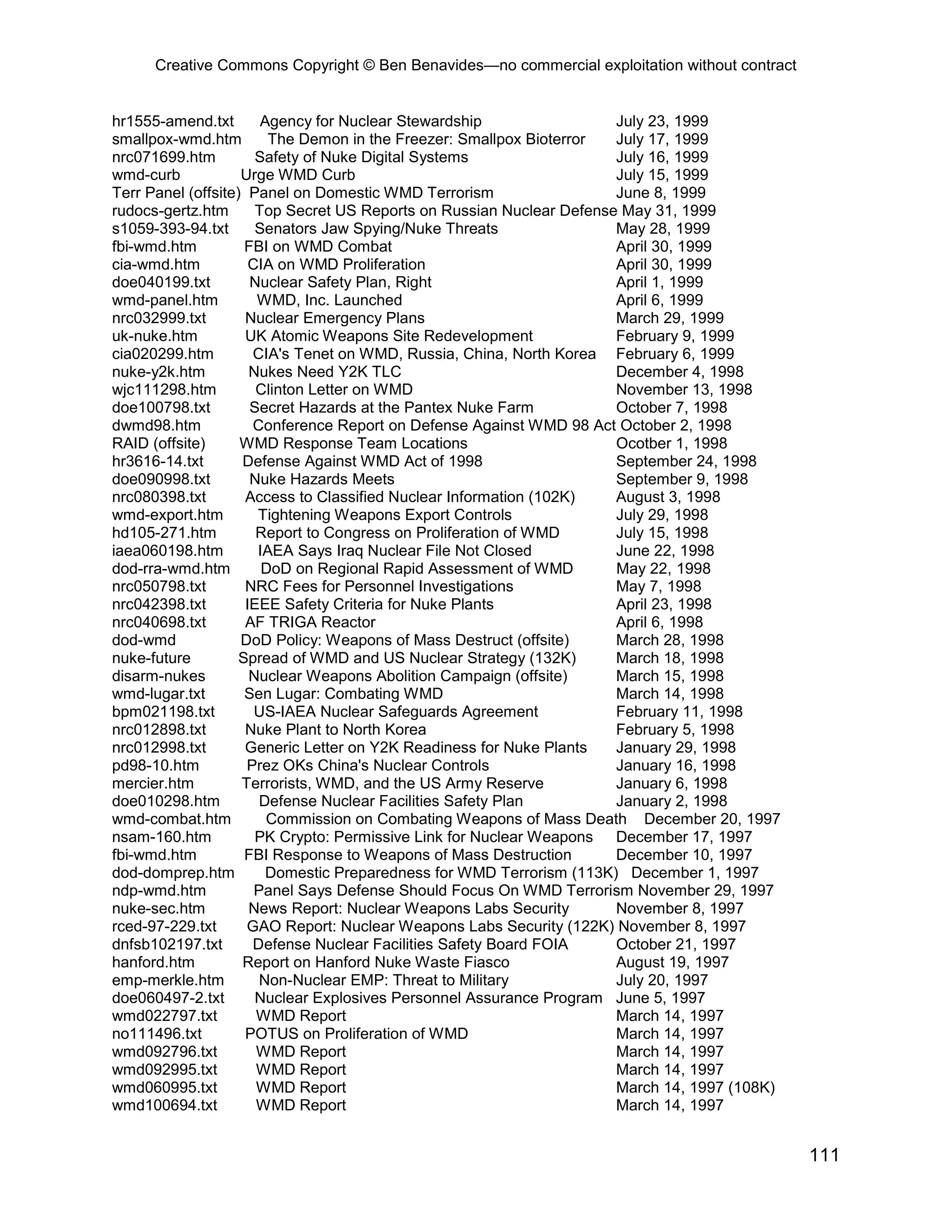 Creative Commons Copyright © Ben Benavides—no commercial exploitation without contract
111
hr1555-amend.txt Agency for Nuclear Stewardship July 23, 1999
smallpox-wmd.htm The Demon in the Freezer: Smallpox Bioterror July 17, 1999
nrc071699.htm Safety of Nuke Digital Systems July 16, 1999
wmd-curb Urge WMD Curb July 15, 1999
Terr Panel (offsite) Panel on Domestic WMD Terrorism June 8, 1999
rudocs-gertz.htm Top Secret US Reports on Russian Nuclear Defense May 31, 1999
s1059-393-94.txt Senators Jaw Spying/Nuke Threats May 28, 1999
fbi-wmd.htm FBI on WMD Combat April 30, 1999
cia-wmd.htm CIA on WMD Proliferation April 30, 1999
doe040199.txt Nuclear Safety Plan, Right April 1, 1999
wmd-panel.htm WMD, Inc. Launched April 6, 1999
nrc032999.txt Nuclear Emergency Plans March 29, 1999
uk-nuke.htm UK Atomic Weapons Site Redevelopment February 9, 1999
cia020299.htm CIA's Tenet on WMD, Russia, China, North Korea February 6, 1999
nuke-y2k.htm Nukes Need Y2K TLC December 4, 1998
wjc111298.htm Clinton Letter on WMD November 13, 1998
doe100798.txt Secret Hazards at the Pantex Nuke Farm October 7, 1998
dwmd98.htm Conference Report on Defense Against WMD 98 Act October 2, 1998
RAID (offsite) WMD Response Team Locations Ocotber 1, 1998
hr3616-14.txt Defense Against WMD Act of 1998 September 24, 1998
doe090998.txt Nuke Hazards Meets September 9, 1998
nrc080398.txt Access to Classified Nuclear Information (102K) August 3, 1998
wmd-export.htm Tightening Weapons Export Controls July 29, 1998
hd105-271.htm Report to Congress on Proliferation of WMD July 15, 1998
iaea060198.htm IAEA Says Iraq Nuclear File Not Closed June 22, 1998
dod-rra-wmd.htm DoD on Regional Rapid Assessment of WMD May 22, 1998
nrc050798.txt NRC Fees for Personnel Investigations May 7, 1998
nrc042398.txt IEEE Safety Criteria for Nuke Plants April 23, 1998
nrc040698.txt AF TRIGA Reactor April 6, 1998
dod-wmd DoD Policy: Weapons of Mass Destruct (offsite) March 28, 1998
nuke-future Spread of WMD and US Nuclear Strategy (132K) March 18, 1998
disarm-nukes Nuclear Weapons Abolition Campaign (offsite) March 15, 1998
wmd-lugar.txt Sen Lugar: Combating WMD March 14, 1998
bpm021198.txt US-IAEA Nuclear Safeguards Agreement February 11, 1998
nrc012898.txt Nuke Plant to North Korea February 5, 1998
nrc012998.txt Generic Letter on Y2K Readiness for Nuke Plants January 29, 1998
pd98-10.htm Prez OKs China's Nuclear Controls January 16, 1998
mercier.htm Terrorists, WMD, and the US Army Reserve January 6, 1998
doe010298.htm Defense Nuclear Facilities Safety Plan January 2, 1998
wmd-combat.htm Commission on Combating Weapons of Mass Death December 20, 1997
nsam-160.htm PK Crypto: Permissive Link for Nuclear Weapons December 17, 1997
fbi-wmd.htm FBI Response to Weapons of Mass Destruction December 10, 1997
dod-domprep.htm Domestic Preparedness for WMD Terrorism (113K) December 1, 1997
ndp-wmd.htm Panel Says Defense Should Focus On WMD Terrorism November 29, 1997
nuke-sec.htm News Report: Nuclear Weapons Labs Security November 8, 1997
rced-97-229.txt GAO Report: Nuclear Weapons Labs Security (122K) November 8, 1997
dnfsb102197.txt Defense Nuclear Facilities Safety Board FOIA October 21, 1997
hanford.htm Report on Hanford Nuke Waste Fiasco August 19, 1997
emp-merkle.htm Non-Nuclear EMP: Threat to Military July 20, 1997
doe060497-2.txt Nuclear Explosives Personnel Assurance Program June 5, 1997
wmd022797.txt WMD Report March 14, 1997
no111496.txt POTUS on Proliferation of WMD March 14, 1997
wmd092796.txt WMD Report March 14, 1997
wmd092995.txt WMD Report March 14, 1997
wmd060995.txt WMD Report March 14, 1997 (108K)
wmd100694.txt WMD Report March 14, 1997
 