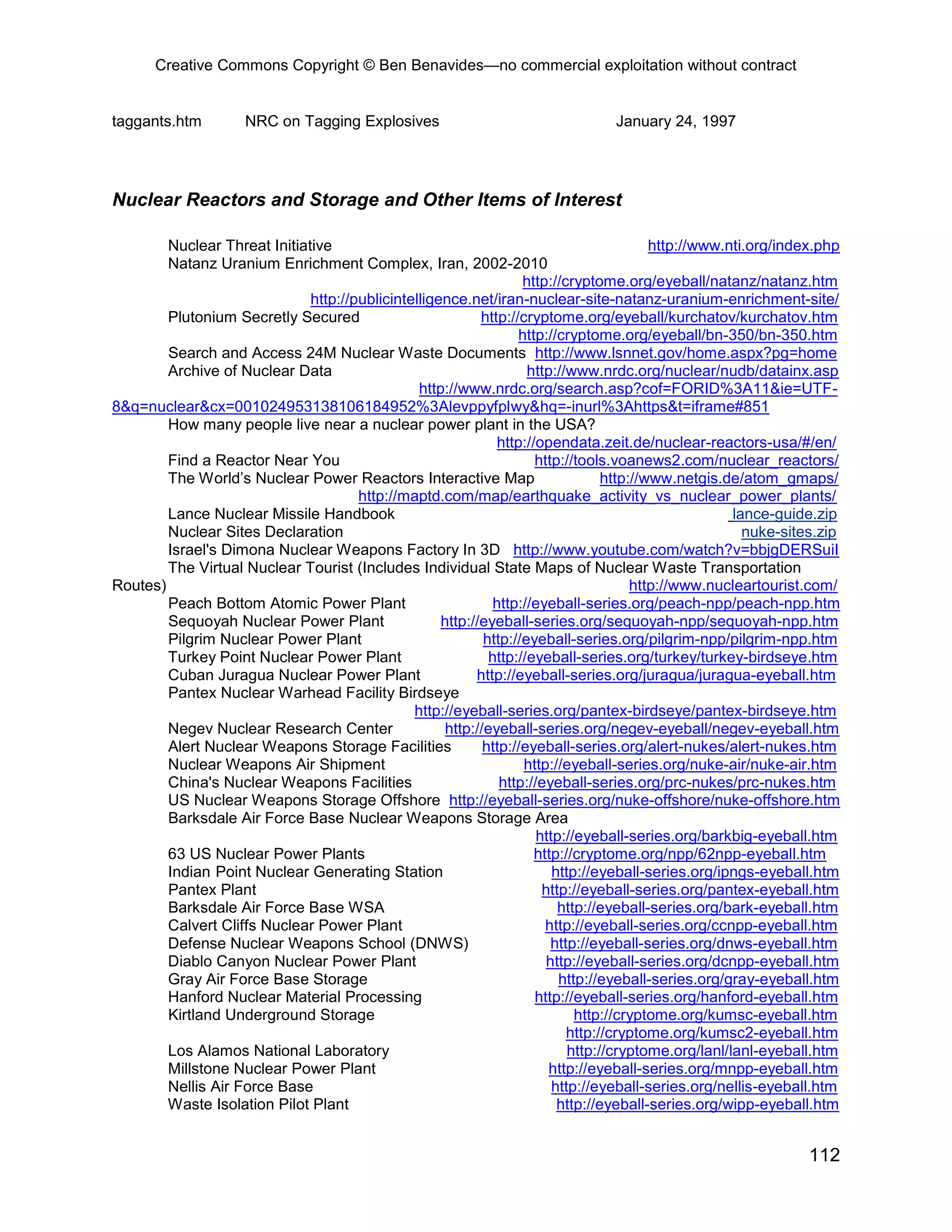 Creative Commons Copyright © Ben Benavides—no commercial exploitation without contract
112
taggants.htm NRC on Tagging Explosives January 24, 1997
Nuclear Reactors and Storage and Other Items of Interest
Nuclear Threat Initiative http://www.nti.org/index.php
Natanz Uranium Enrichment Complex, Iran, 2002-2010
http://cryptome.org/eyeball/natanz/natanz.htm
http://publicintelligence.net/iran-nuclear-site-natanz-uranium-enrichment-site/
Plutonium Secretly Secured http://cryptome.org/eyeball/kurchatov/kurchatov.htm
http://cryptome.org/eyeball/bn-350/bn-350.htm
Search and Access 24M Nuclear Waste Documents http://www.lsnnet.gov/home.aspx?pg=home
Archive of Nuclear Data http://www.nrdc.org/nuclear/nudb/datainx.asp
http://www.nrdc.org/search.asp?cof=FORID%3A11&ie=UTF-
8&q=nuclear&cx=001024953138106184952%3Alevppyfplwy&hq=-inurl%3Ahttps&t=iframe#851
How many people live near a nuclear power plant in the USA?
http://opendata.zeit.de/nuclear-reactors-usa/#/en/
Find a Reactor Near You http://tools.voanews2.com/nuclear_reactors/
The World’s Nuclear Power Reactors Interactive Map http://www.netgis.de/atom_gmaps/
http://maptd.com/map/earthquake_activity_vs_nuclear_power_plants/
Lance Nuclear Missile Handbook lance-guide.zip
Nuclear Sites Declaration nuke-sites.zip
Israel's Dimona Nuclear Weapons Factory In 3D http://www.youtube.com/watch?v=bbjgDERSuiI
The Virtual Nuclear Tourist (Includes Individual State Maps of Nuclear Waste Transportation
Routes) http://www.nucleartourist.com/
Peach Bottom Atomic Power Plant http://eyeball-series.org/peach-npp/peach-npp.htm
Sequoyah Nuclear Power Plant http://eyeball-series.org/sequoyah-npp/sequoyah-npp.htm
Pilgrim Nuclear Power Plant http://eyeball-series.org/pilgrim-npp/pilgrim-npp.htm
Turkey Point Nuclear Power Plant http://eyeball-series.org/turkey/turkey-birdseye.htm
Cuban Juragua Nuclear Power Plant http://eyeball-series.org/juragua/juragua-eyeball.htm
Pantex Nuclear Warhead Facility Birdseye
http://eyeball-series.org/pantex-birdseye/pantex-birdseye.htm
Negev Nuclear Research Center http://eyeball-series.org/negev-eyeball/negev-eyeball.htm
Alert Nuclear Weapons Storage Facilities http://eyeball-series.org/alert-nukes/alert-nukes.htm
Nuclear Weapons Air Shipment http://eyeball-series.org/nuke-air/nuke-air.htm
China's Nuclear Weapons Facilities http://eyeball-series.org/prc-nukes/prc-nukes.htm
US Nuclear Weapons Storage Offshore http://eyeball-series.org/nuke-offshore/nuke-offshore.htm
Barksdale Air Force Base Nuclear Weapons Storage Area
http://eyeball-series.org/barkbig-eyeball.htm
63 US Nuclear Power Plants http://cryptome.org/npp/62npp-eyeball.htm
Indian Point Nuclear Generating Station http://eyeball-series.org/ipngs-eyeball.htm
Pantex Plant http://eyeball-series.org/pantex-eyeball.htm
Barksdale Air Force Base WSA http://eyeball-series.org/bark-eyeball.htm
Calvert Cliffs Nuclear Power Plant http://eyeball-series.org/ccnpp-eyeball.htm
Defense Nuclear Weapons School (DNWS) http://eyeball-series.org/dnws-eyeball.htm
Diablo Canyon Nuclear Power Plant http://eyeball-series.org/dcnpp-eyeball.htm
Gray Air Force Base Storage http://eyeball-series.org/gray-eyeball.htm
Hanford Nuclear Material Processing http://eyeball-series.org/hanford-eyeball.htm
Kirtland Underground Storage http://cryptome.org/kumsc-eyeball.htm
http://cryptome.org/kumsc2-eyeball.htm
Los Alamos National Laboratory http://cryptome.org/lanl/lanl-eyeball.htm
Millstone Nuclear Power Plant http://eyeball-series.org/mnpp-eyeball.htm
Nellis Air Force Base http://eyeball-series.org/nellis-eyeball.htm
Waste Isolation Pilot Plant http://eyeball-series.org/wipp-eyeball.htm
 