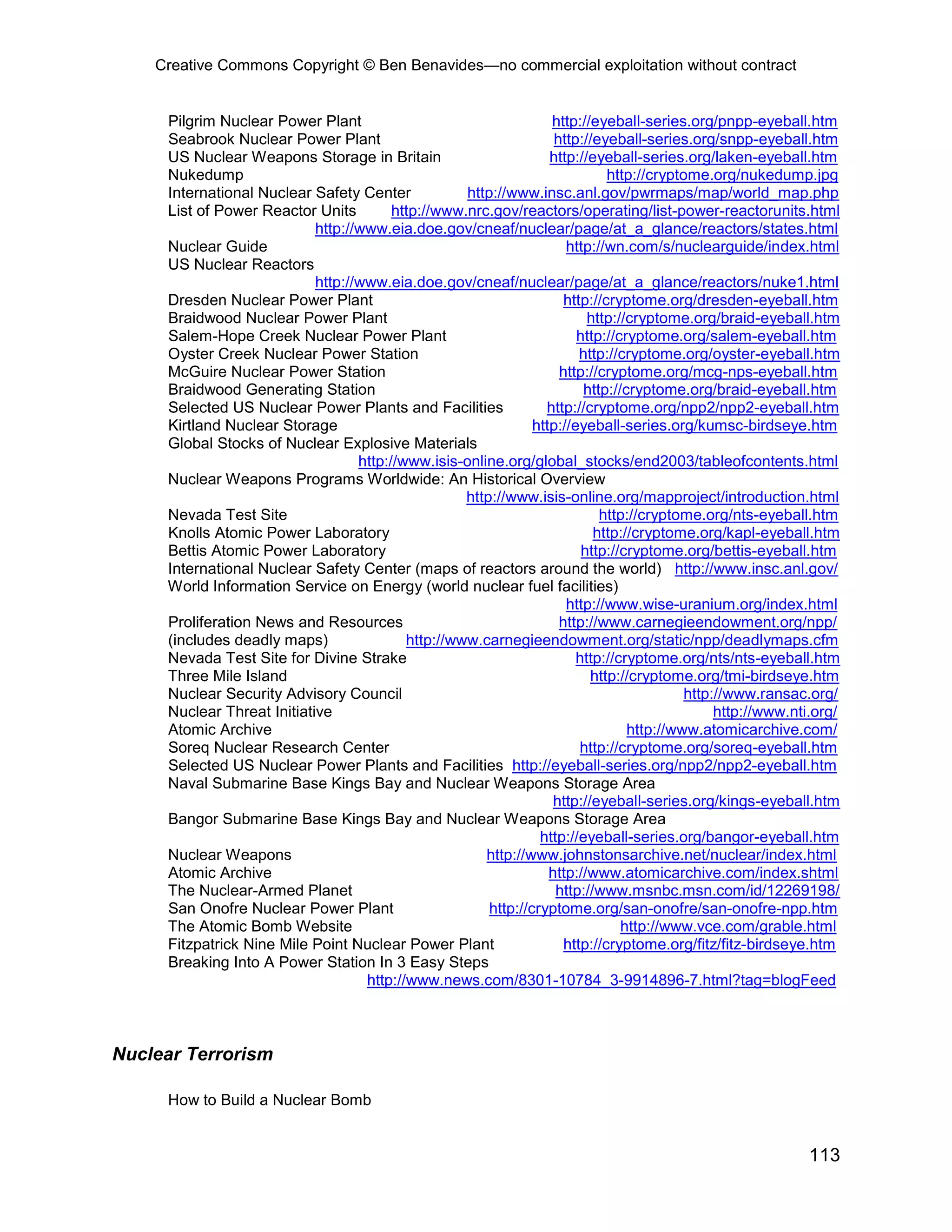 Creative Commons Copyright © Ben Benavides—no commercial exploitation without contract
113
Pilgrim Nuclear Power Plant http://eyeball-series.org/pnpp-eyeball.htm
Seabrook Nuclear Power Plant http://eyeball-series.org/snpp-eyeball.htm
US Nuclear Weapons Storage in Britain http://eyeball-series.org/laken-eyeball.htm
Nukedump http://cryptome.org/nukedump.jpg
International Nuclear Safety Center http://www.insc.anl.gov/pwrmaps/map/world_map.php
List of Power Reactor Units http://www.nrc.gov/reactors/operating/list-power-reactorunits.html
http://www.eia.doe.gov/cneaf/nuclear/page/at_a_glance/reactors/states.html
Nuclear Guide http://wn.com/s/nuclearguide/index.html
US Nuclear Reactors
http://www.eia.doe.gov/cneaf/nuclear/page/at_a_glance/reactors/nuke1.html
Dresden Nuclear Power Plant http://cryptome.org/dresden-eyeball.htm
Braidwood Nuclear Power Plant http://cryptome.org/braid-eyeball.htm
Salem-Hope Creek Nuclear Power Plant http://cryptome.org/salem-eyeball.htm
Oyster Creek Nuclear Power Station http://cryptome.org/oyster-eyeball.htm
McGuire Nuclear Power Station http://cryptome.org/mcg-nps-eyeball.htm
Braidwood Generating Station http://cryptome.org/braid-eyeball.htm
Selected US Nuclear Power Plants and Facilities http://cryptome.org/npp2/npp2-eyeball.htm
Kirtland Nuclear Storage http://eyeball-series.org/kumsc-birdseye.htm
Global Stocks of Nuclear Explosive Materials
http://www.isis-online.org/global_stocks/end2003/tableofcontents.html
Nuclear Weapons Programs Worldwide: An Historical Overview
http://www.isis-online.org/mapproject/introduction.html
Nevada Test Site http://cryptome.org/nts-eyeball.htm
Knolls Atomic Power Laboratory http://cryptome.org/kapl-eyeball.htm
Bettis Atomic Power Laboratory http://cryptome.org/bettis-eyeball.htm
International Nuclear Safety Center (maps of reactors around the world) http://www.insc.anl.gov/
World Information Service on Energy (world nuclear fuel facilities)
http://www.wise-uranium.org/index.html
Proliferation News and Resources http://www.carnegieendowment.org/npp/
(includes deadly maps) http://www.carnegieendowment.org/static/npp/deadlymaps.cfm
Nevada Test Site for Divine Strake http://cryptome.org/nts/nts-eyeball.htm
Three Mile Island http://cryptome.org/tmi-birdseye.htm
Nuclear Security Advisory Council http://www.ransac.org/
Nuclear Threat Initiative http://www.nti.org/
Atomic Archive http://www.atomicarchive.com/
Soreq Nuclear Research Center http://cryptome.org/soreq-eyeball.htm
Selected US Nuclear Power Plants and Facilities http://eyeball-series.org/npp2/npp2-eyeball.htm
Naval Submarine Base Kings Bay and Nuclear Weapons Storage Area
http://eyeball-series.org/kings-eyeball.htm
Bangor Submarine Base Kings Bay and Nuclear Weapons Storage Area
http://eyeball-series.org/bangor-eyeball.htm
Nuclear Weapons http://www.johnstonsarchive.net/nuclear/index.html
Atomic Archive http://www.atomicarchive.com/index.shtml
The Nuclear-Armed Planet http://www.msnbc.msn.com/id/12269198/
San Onofre Nuclear Power Plant http://cryptome.org/san-onofre/san-onofre-npp.htm
The Atomic Bomb Website http://www.vce.com/grable.html
Fitzpatrick Nine Mile Point Nuclear Power Plant http://cryptome.org/fitz/fitz-birdseye.htm
Breaking Into A Power Station In 3 Easy Steps
http://www.news.com/8301-10784_3-9914896-7.html?tag=blogFeed
Nuclear Terrorism
How to Build a Nuclear Bomb
 