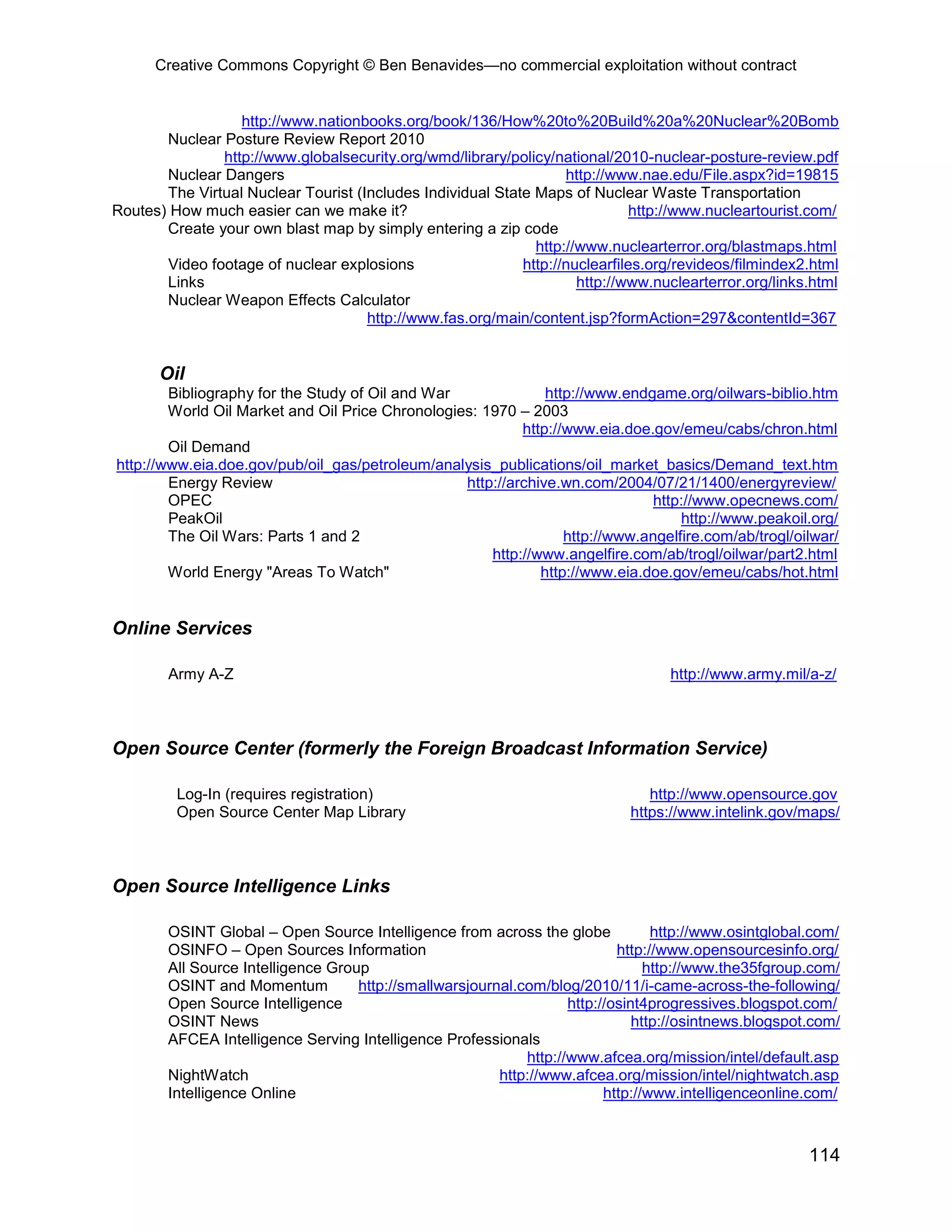 Creative Commons Copyright © Ben Benavides—no commercial exploitation without contract
114
http://www.nationbooks.org/book/136/How%20to%20Build%20a%20Nuclear%20Bomb
Nuclear Posture Review Report 2010
http://www.globalsecurity.org/wmd/library/policy/national/2010-nuclear-posture-review.pdf
Nuclear Dangers http://www.nae.edu/File.aspx?id=19815
The Virtual Nuclear Tourist (Includes Individual State Maps of Nuclear Waste Transportation
Routes) How much easier can we make it? http://www.nucleartourist.com/
Create your own blast map by simply entering a zip code
http://www.nuclearterror.org/blastmaps.html
Video footage of nuclear explosions http://nuclearfiles.org/revideos/filmindex2.html
Links http://www.nuclearterror.org/links.html
Nuclear Weapon Effects Calculator
http://www.fas.org/main/content.jsp?formAction=297&contentId=367
Oil
Bibliography for the Study of Oil and War http://www.endgame.org/oilwars-biblio.htm
World Oil Market and Oil Price Chronologies: 1970 – 2003
http://www.eia.doe.gov/emeu/cabs/chron.html
Oil Demand
http://www.eia.doe.gov/pub/oil_gas/petroleum/analysis_publications/oil_market_basics/Demand_text.htm
Energy Review http://archive.wn.com/2004/07/21/1400/energyreview/
OPEC http://www.opecnews.com/
PeakOil http://www.peakoil.org/
The Oil Wars: Parts 1 and 2 http://www.angelfire.com/ab/trogl/oilwar/
http://www.angelfire.com/ab/trogl/oilwar/part2.html
World Energy "Areas To Watch" http://www.eia.doe.gov/emeu/cabs/hot.html
Online Services
Army A-Z http://www.army.mil/a-z/
Open Source Center (formerly the Foreign Broadcast Information Service)
Log-In (requires registration) http://www.opensource.gov
Open Source Center Map Library https://www.intelink.gov/maps/
Open Source Intelligence Links
OSINT Global – Open Source Intelligence from across the globe http://www.osintglobal.com/
OSINFO – Open Sources Information http://www.opensourcesinfo.org/
All Source Intelligence Group http://www.the35fgroup.com/
OSINT and Momentum http://smallwarsjournal.com/blog/2010/11/i-came-across-the-following/
Open Source Intelligence http://osint4progressives.blogspot.com/
OSINT News http://osintnews.blogspot.com/
AFCEA Intelligence Serving Intelligence Professionals
http://www.afcea.org/mission/intel/default.asp
NightWatch http://www.afcea.org/mission/intel/nightwatch.asp
Intelligence Online http://www.intelligenceonline.com/
 