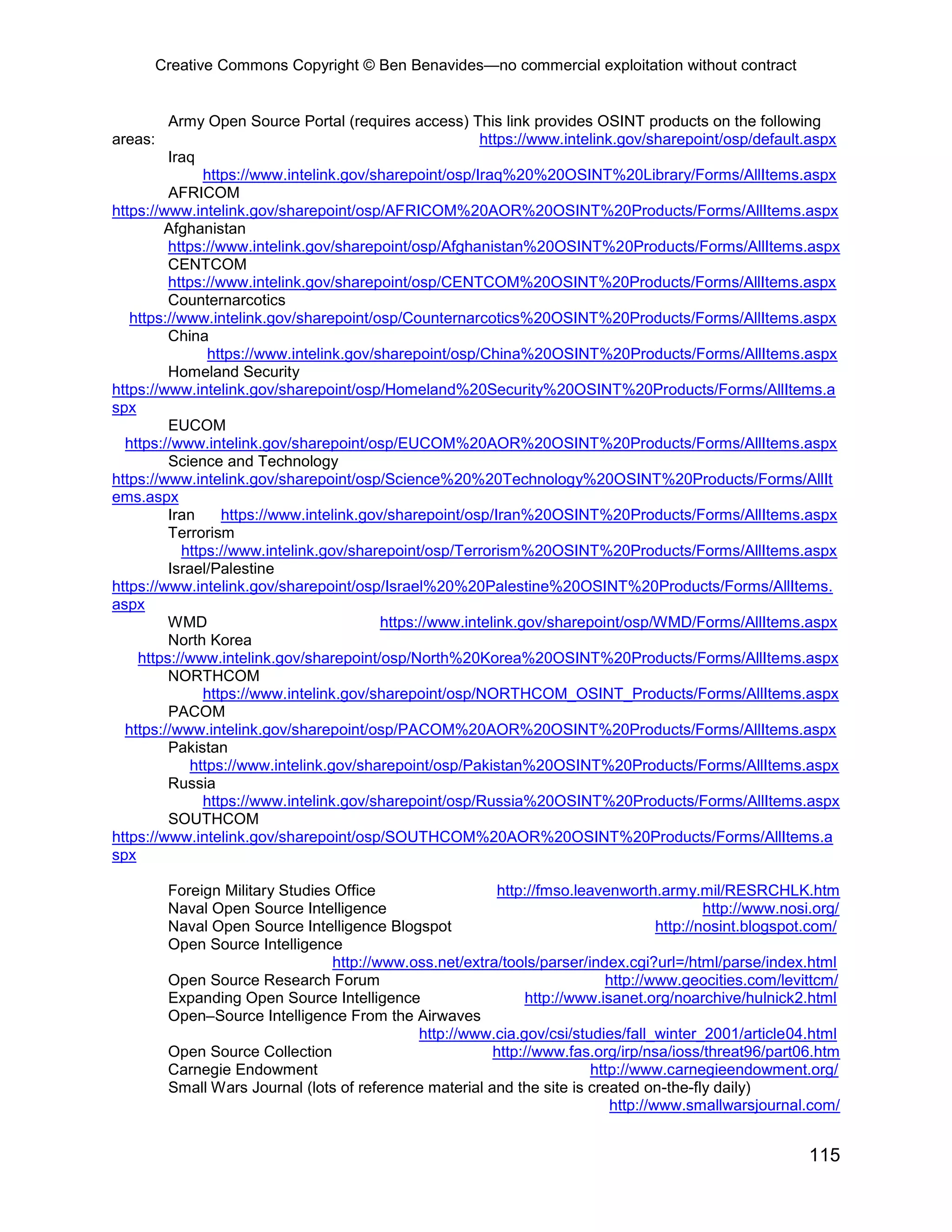 Creative Commons Copyright © Ben Benavides—no commercial exploitation without contract
115
Army Open Source Portal (requires access) This link provides OSINT products on the following
areas: https://www.intelink.gov/sharepoint/osp/default.aspx
Iraq
https://www.intelink.gov/sharepoint/osp/Iraq%20%20OSINT%20Library/Forms/AllItems.aspx
AFRICOM
https://www.intelink.gov/sharepoint/osp/AFRICOM%20AOR%20OSINT%20Products/Forms/AllItems.aspx
Afghanistan
https://www.intelink.gov/sharepoint/osp/Afghanistan%20OSINT%20Products/Forms/AllItems.aspx
CENTCOM
https://www.intelink.gov/sharepoint/osp/CENTCOM%20OSINT%20Products/Forms/AllItems.aspx
Counternarcotics
https://www.intelink.gov/sharepoint/osp/Counternarcotics%20OSINT%20Products/Forms/AllItems.aspx
China
https://www.intelink.gov/sharepoint/osp/China%20OSINT%20Products/Forms/AllItems.aspx
Homeland Security
https://www.intelink.gov/sharepoint/osp/Homeland%20Security%20OSINT%20Products/Forms/AllItems.a
spx
EUCOM
https://www.intelink.gov/sharepoint/osp/EUCOM%20AOR%20OSINT%20Products/Forms/AllItems.aspx
Science and Technology
https://www.intelink.gov/sharepoint/osp/Science%20%20Technology%20OSINT%20Products/Forms/AllIt
ems.aspx
Iran https://www.intelink.gov/sharepoint/osp/Iran%20OSINT%20Products/Forms/AllItems.aspx
Terrorism
https://www.intelink.gov/sharepoint/osp/Terrorism%20OSINT%20Products/Forms/AllItems.aspx
Israel/Palestine
https://www.intelink.gov/sharepoint/osp/Israel%20%20Palestine%20OSINT%20Products/Forms/AllItems.
aspx
WMD https://www.intelink.gov/sharepoint/osp/WMD/Forms/AllItems.aspx
North Korea
https://www.intelink.gov/sharepoint/osp/North%20Korea%20OSINT%20Products/Forms/AllItems.aspx
NORTHCOM
https://www.intelink.gov/sharepoint/osp/NORTHCOM_OSINT_Products/Forms/AllItems.aspx
PACOM
https://www.intelink.gov/sharepoint/osp/PACOM%20AOR%20OSINT%20Products/Forms/AllItems.aspx
Pakistan
https://www.intelink.gov/sharepoint/osp/Pakistan%20OSINT%20Products/Forms/AllItems.aspx
Russia
https://www.intelink.gov/sharepoint/osp/Russia%20OSINT%20Products/Forms/AllItems.aspx
SOUTHCOM
https://www.intelink.gov/sharepoint/osp/SOUTHCOM%20AOR%20OSINT%20Products/Forms/AllItems.a
spx
Foreign Military Studies Office http://fmso.leavenworth.army.mil/RESRCHLK.htm
Naval Open Source Intelligence http://www.nosi.org/
Naval Open Source Intelligence Blogspot http://nosint.blogspot.com/
Open Source Intelligence
http://www.oss.net/extra/tools/parser/index.cgi?url=/html/parse/index.html
Open Source Research Forum http://www.geocities.com/levittcm/
Expanding Open Source Intelligence http://www.isanet.org/noarchive/hulnick2.html
Open–Source Intelligence From the Airwaves
http://www.cia.gov/csi/studies/fall_winter_2001/article04.html
Open Source Collection http://www.fas.org/irp/nsa/ioss/threat96/part06.htm
Carnegie Endowment http://www.carnegieendowment.org/
Small Wars Journal (lots of reference material and the site is created on-the-fly daily)
http://www.smallwarsjournal.com/
 