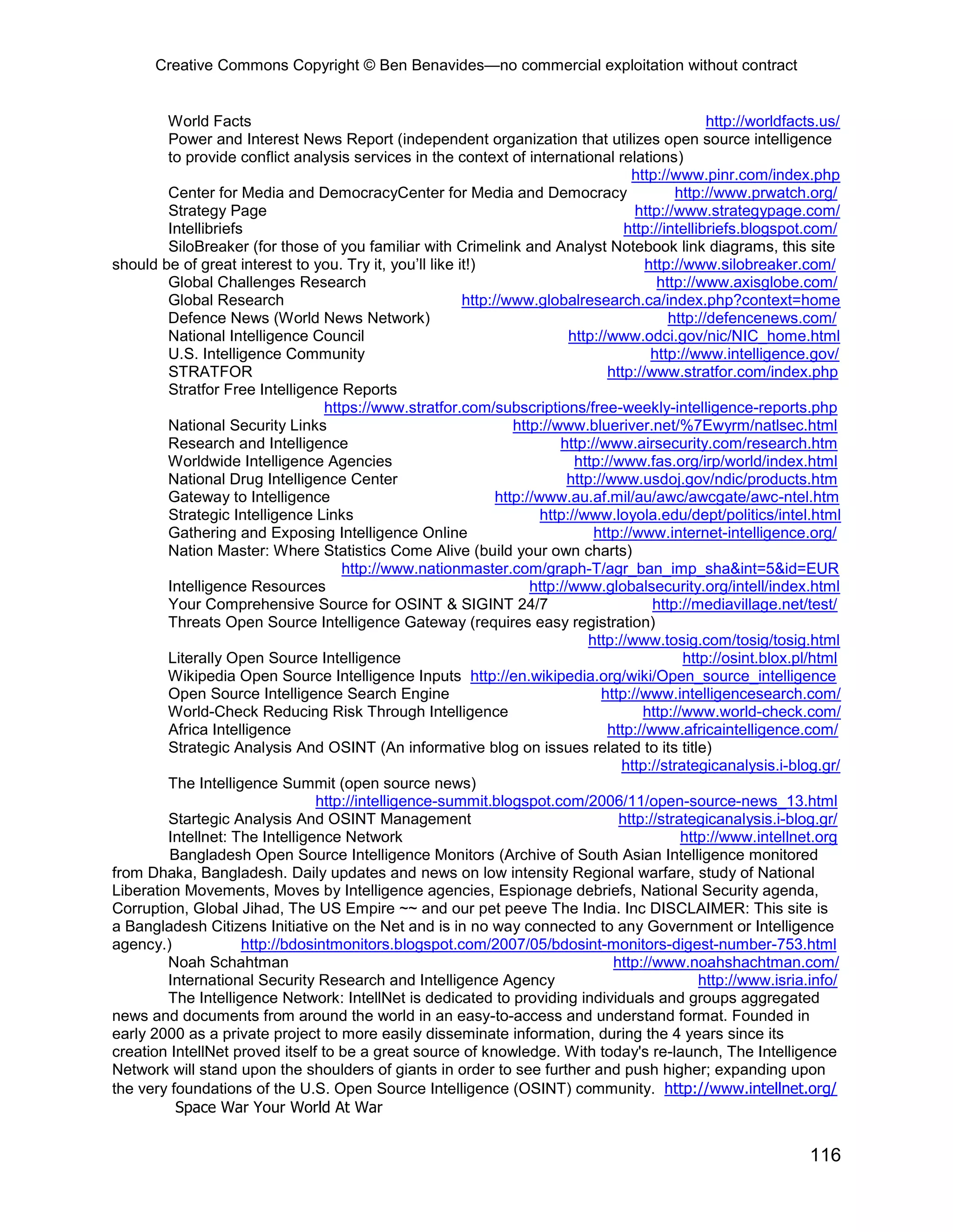 Creative Commons Copyright © Ben Benavides—no commercial exploitation without contract
116
World Facts http://worldfacts.us/
Power and Interest News Report (independent organization that utilizes open source intelligence
to provide conflict analysis services in the context of international relations)
http://www.pinr.com/index.php
Center for Media and DemocracyCenter for Media and Democracy http://www.prwatch.org/
Strategy Page http://www.strategypage.com/
Intellibriefs http://intellibriefs.blogspot.com/
SiloBreaker (for those of you familiar with Crimelink and Analyst Notebook link diagrams, this site
should be of great interest to you. Try it, you’ll like it!) http://www.silobreaker.com/
Global Challenges Research http://www.axisglobe.com/
Global Research http://www.globalresearch.ca/index.php?context=home
Defence News (World News Network) http://defencenews.com/
National Intelligence Council http://www.odci.gov/nic/NIC_home.html
U.S. Intelligence Community http://www.intelligence.gov/
STRATFOR http://www.stratfor.com/index.php
Stratfor Free Intelligence Reports
https://www.stratfor.com/subscriptions/free-weekly-intelligence-reports.php
National Security Links http://www.blueriver.net/%7Ewyrm/natlsec.html
Research and Intelligence http://www.airsecurity.com/research.htm
Worldwide Intelligence Agencies http://www.fas.org/irp/world/index.html
National Drug Intelligence Center http://www.usdoj.gov/ndic/products.htm
Gateway to Intelligence http://www.au.af.mil/au/awc/awcgate/awc-ntel.htm
Strategic Intelligence Links http://www.loyola.edu/dept/politics/intel.html
Gathering and Exposing Intelligence Online http://www.internet-intelligence.org/
Nation Master: Where Statistics Come Alive (build your own charts)
http://www.nationmaster.com/graph-T/agr_ban_imp_sha&int=5&id=EUR
Intelligence Resources http://www.globalsecurity.org/intell/index.html
Your Comprehensive Source for OSINT & SIGINT 24/7 http://mediavillage.net/test/
Threats Open Source Intelligence Gateway (requires easy registration)
http://www.tosig.com/tosig/tosig.html
Literally Open Source Intelligence http://osint.blox.pl/html
Wikipedia Open Source Intelligence Inputs http://en.wikipedia.org/wiki/Open_source_intelligence
Open Source Intelligence Search Engine http://www.intelligencesearch.com/
World-Check Reducing Risk Through Intelligence http://www.world-check.com/
Africa Intelligence http://www.africaintelligence.com/
Strategic Analysis And OSINT (An informative blog on issues related to its title)
http://strategicanalysis.i-blog.gr/
The Intelligence Summit (open source news)
http://intelligence-summit.blogspot.com/2006/11/open-source-news_13.html
Startegic Analysis And OSINT Management http://strategicanalysis.i-blog.gr/
Intellnet: The Intelligence Network http://www.intellnet.org
Bangladesh Open Source Intelligence Monitors (Archive of South Asian Intelligence monitored
from Dhaka, Bangladesh. Daily updates and news on low intensity Regional warfare, study of National
Liberation Movements, Moves by Intelligence agencies, Espionage debriefs, National Security agenda,
Corruption, Global Jihad, The US Empire ~~ and our pet peeve The India. Inc DISCLAIMER: This site is
a Bangladesh Citizens Initiative on the Net and is in no way connected to any Government or Intelligence
agency.) http://bdosintmonitors.blogspot.com/2007/05/bdosint-monitors-digest-number-753.html
Noah Schahtman http://www.noahshachtman.com/
International Security Research and Intelligence Agency http://www.isria.info/
The Intelligence Network: IntellNet is dedicated to providing individuals and groups aggregated
news and documents from around the world in an easy-to-access and understand format. Founded in
early 2000 as a private project to more easily disseminate information, during the 4 years since its
creation IntellNet proved itself to be a great source of knowledge. With today's re-launch, The Intelligence
Network will stand upon the shoulders of giants in order to see further and push higher; expanding upon
the very foundations of the U.S. Open Source Intelligence (OSINT) community. http://www.intellnet.org/
Space War Your World At War
 